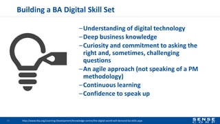Building a BA Digital Skill Set
–Understanding of digital technology
–Deep business knowledge
–Curiosity and commitment to asking the
right and, sometimes, challenging
questions
–An agile approach (not speaking of a PM
methodology)
–Continuous learning
–Confidence to speak up
31 http://www.iiba.org/Learning-Development/knowledge-centre/the-digital-world-will-demand-ba-skills.aspx
 