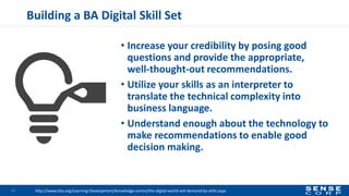 Building a BA Digital Skill Set
• Increase your credibility by posing good
questions and provide the appropriate,
well-thought-out recommendations.
• Utilize your skills as an interpreter to
translate the technical complexity into
business language.
• Understand enough about the technology to
make recommendations to enable good
decision making.
32 http://www.iiba.org/Learning-Development/knowledge-centre/the-digital-world-will-demand-ba-skills.aspx
 
