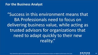33
For the Business Analyst
“Success in this environment means that
BA Professionals need to focus on
delivering business value, while acting as
trusted advisors for organizations that
need to adapt quickly to their new
reality.”
http://www.iiba.org/Learning-Development/transformative-research/business-analysis-and-digital-transformation-short.aspx
 