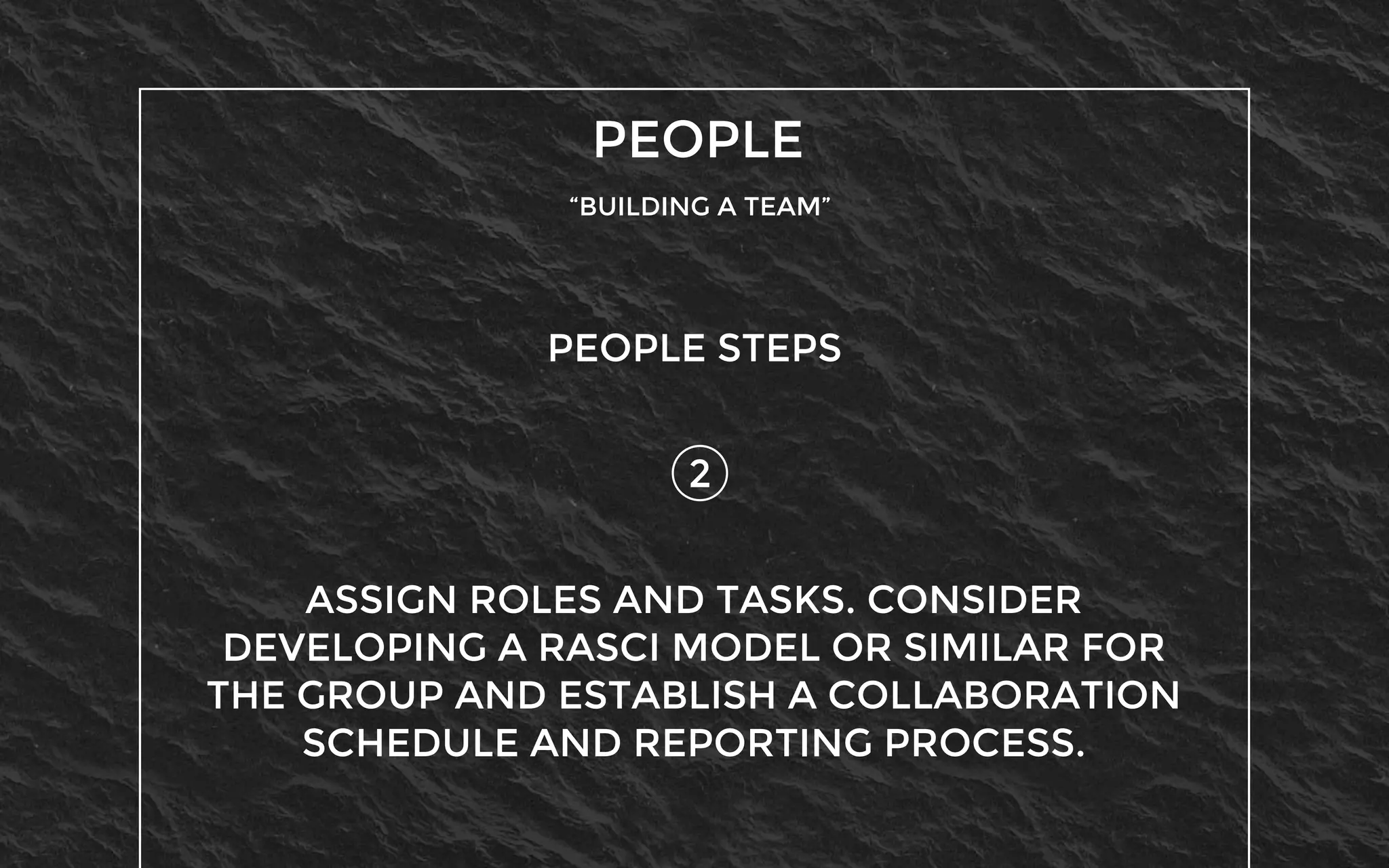 PEOPLE
“BUILDING A TEAM”
2
PEOPLE STEPS
ASSIGN ROLES AND TASKS. CONSIDER
DEVELOPING A RASCI MODEL OR SIMILAR FOR
THE GROUP AND ESTABLISH A COLLABORATION
SCHEDULE AND REPORTING PROCESS.
 