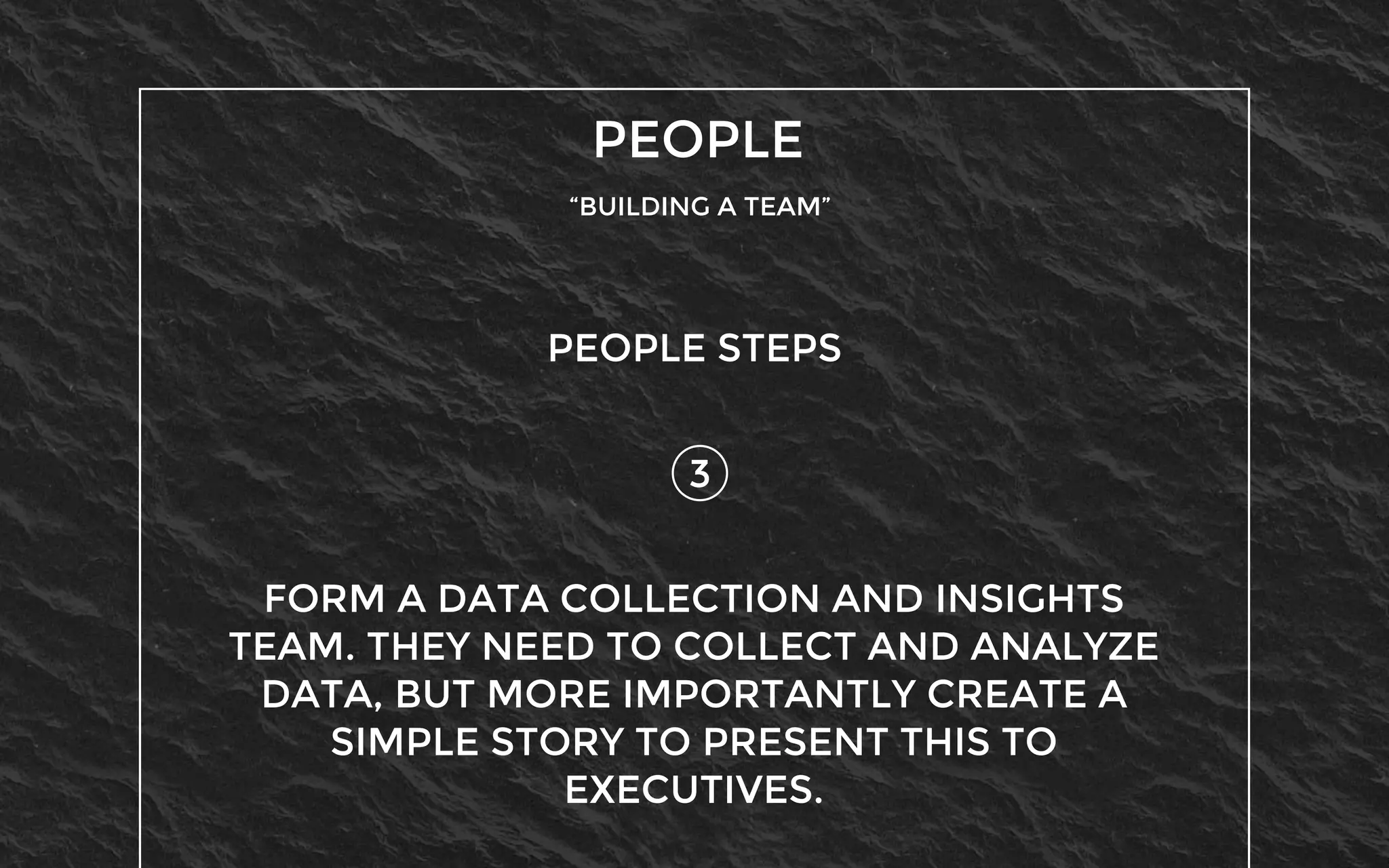 PEOPLE
“BUILDING A TEAM”
3
PEOPLE STEPS
FORM A DATA COLLECTION AND INSIGHTS
TEAM. THEY NEED TO COLLECT AND ANALYZE
DATA, BUT MORE IMPORTANTLY CREATE A
SIMPLE STORY TO PRESENT THIS TO
EXECUTIVES.
 