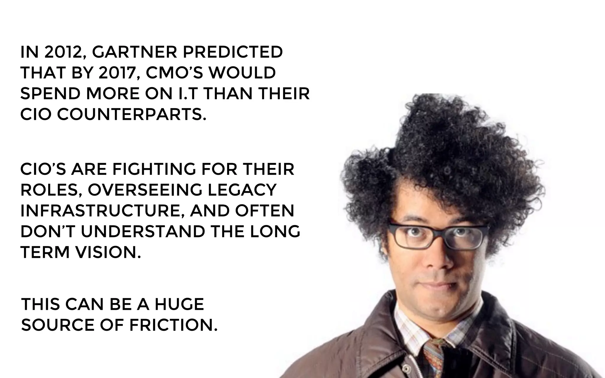 IN 2012, GARTNER PREDICTED
THAT BY 2017, CMO’S WOULD
SPEND MORE ON I.T THAN THEIR
CIO COUNTERPARTS.
CIO’S ARE FIGHTING FOR THEIR
ROLES, OVERSEEING LEGACY
INFRASTRUCTURE, AND OFTEN
DON’T UNDERSTAND THE LONG
TERM VISION.
THIS CAN BE A HUGE
SOURCE OF FRICTION.
 