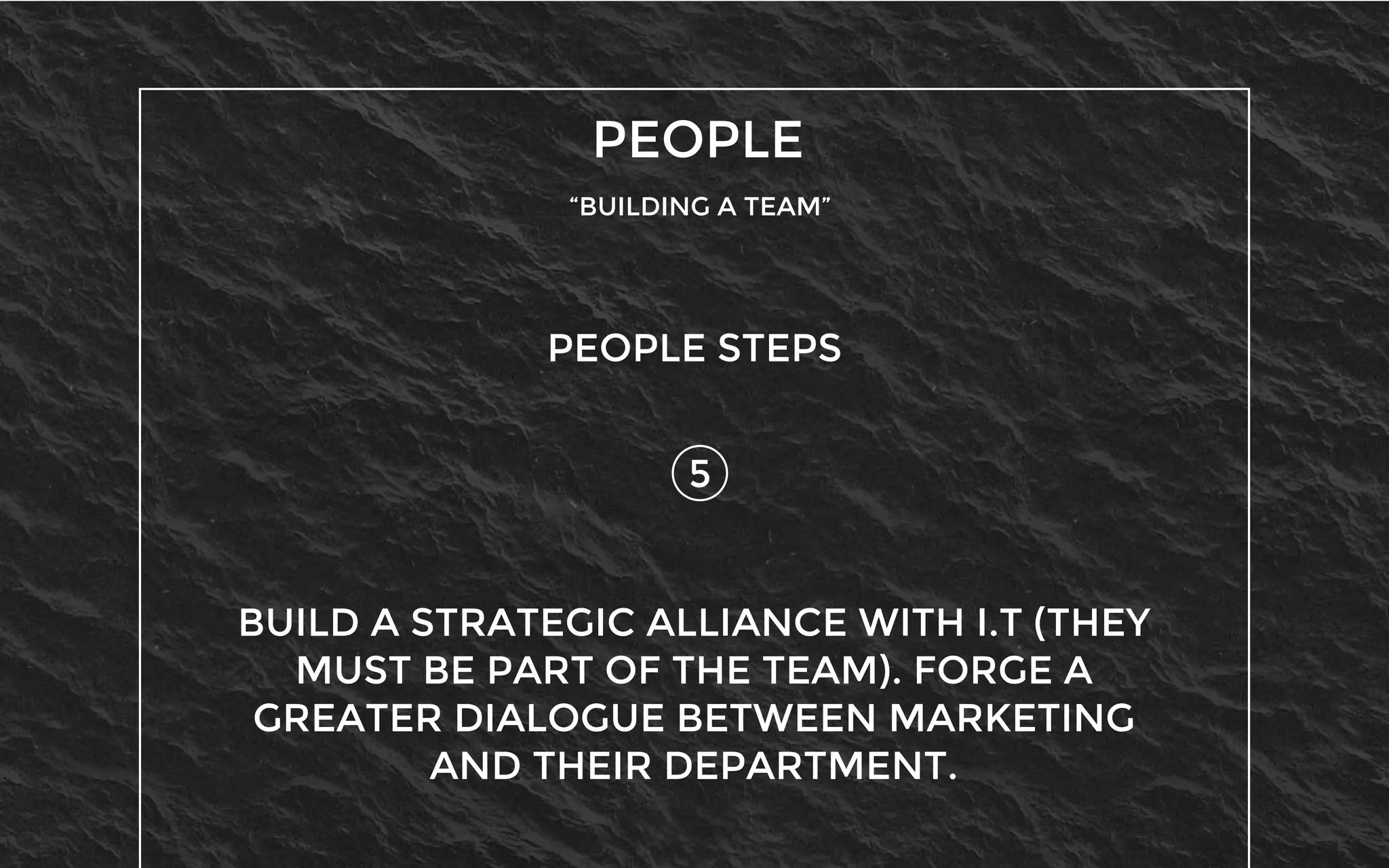PEOPLE
“BUILDING A TEAM”
5
PEOPLE STEPS
BUILD A STRATEGIC ALLIANCE WITH I.T (THEY
MUST BE PART OF THE TEAM). FORGE A
GREATER DIALOGUE BETWEEN MARKETING
AND THEIR DEPARTMENT.
 