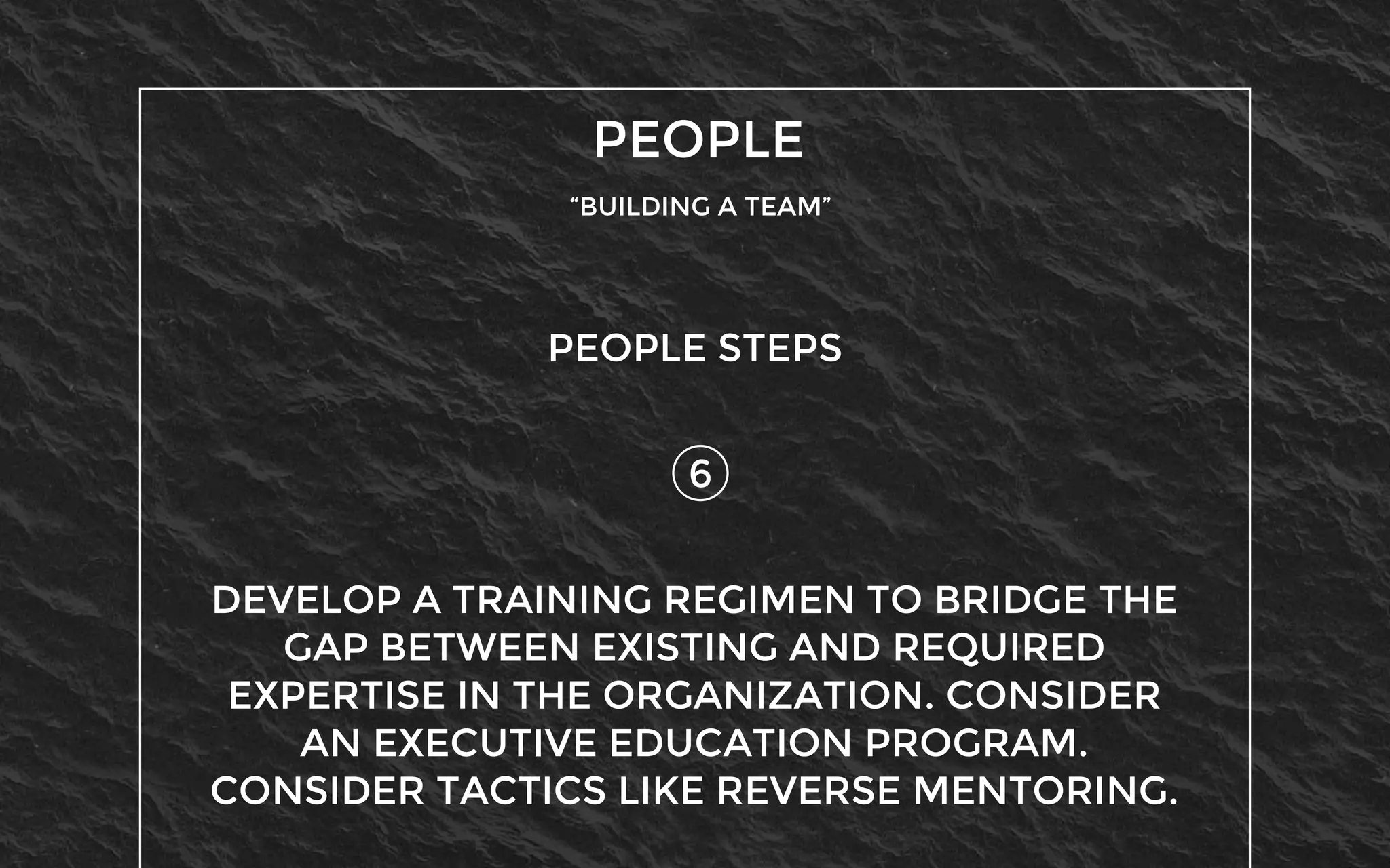 PEOPLE
“BUILDING A TEAM”
6
PEOPLE STEPS
DEVELOP A TRAINING REGIMEN TO BRIDGE THE
GAP BETWEEN EXISTING AND REQUIRED
EXPERTISE IN THE ORGANIZATION. CONSIDER
AN EXECUTIVE EDUCATION PROGRAM.
CONSIDER TACTICS LIKE REVERSE MENTORING.
 