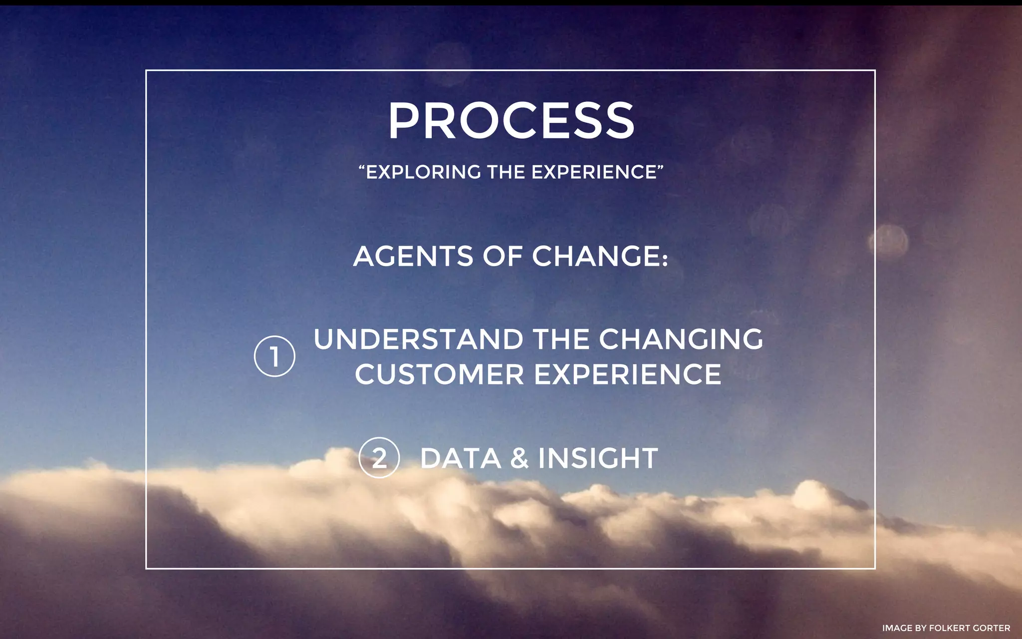 PROCESS
“EXPLORING THE EXPERIENCE”
1
AGENTS OF CHANGE:
UNDERSTAND THE CHANGING
CUSTOMER EXPERIENCE
2 DATA & INSIGHT
IMAGE BY FOLKERT GORTER
 