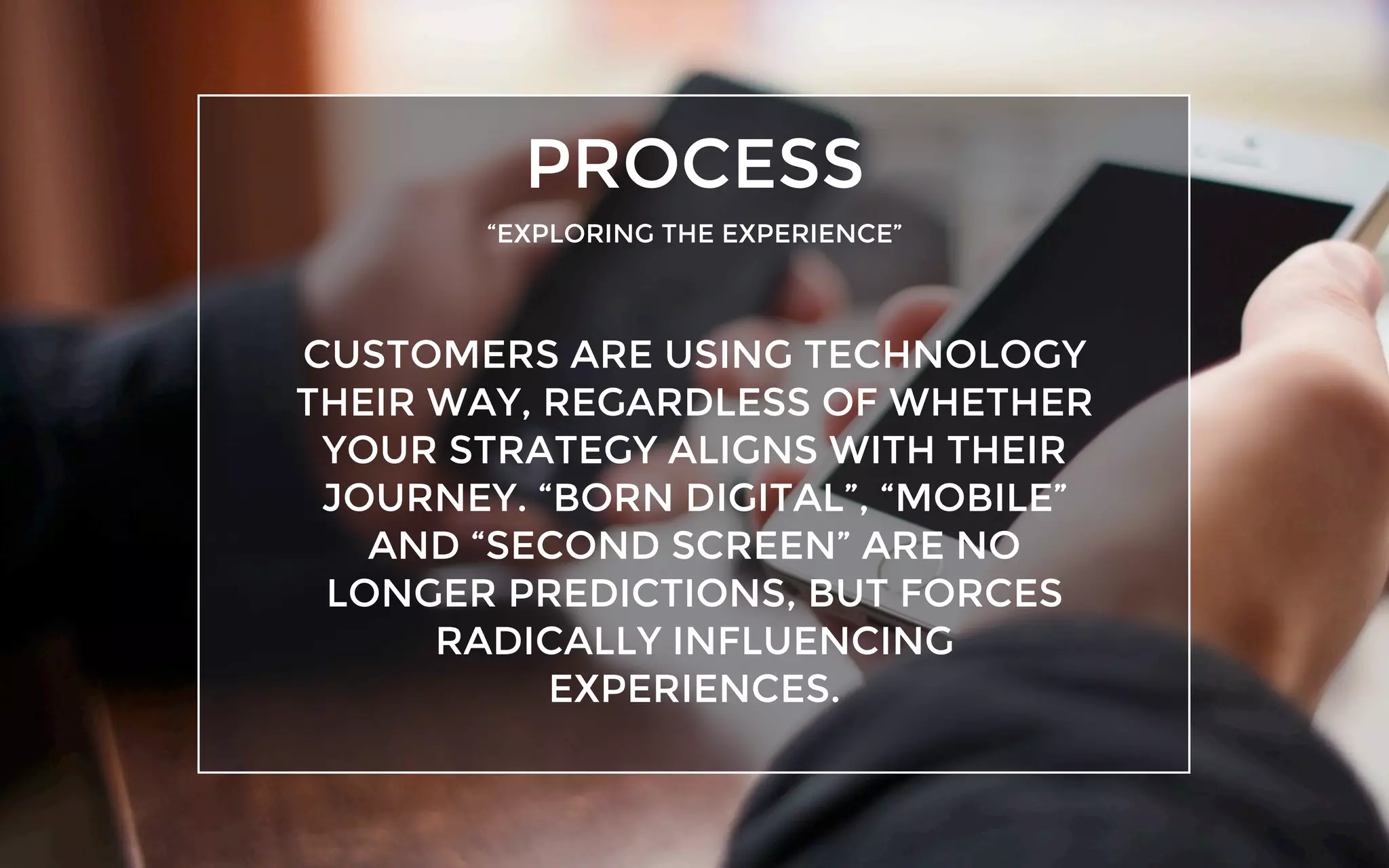 PROCESS
“EXPLORING THE EXPERIENCE”
CUSTOMERS ARE USING TECHNOLOGY
THEIR WAY, REGARDLESS OF WHETHER
YOUR STRATEGY ALIGNS WITH THEIR
JOURNEY. “BORN DIGITAL”, “MOBILE”
AND “SECOND SCREEN” ARE NO
LONGER PREDICTIONS, BUT FORCES
RADICALLY INFLUENCING
EXPERIENCES.
 