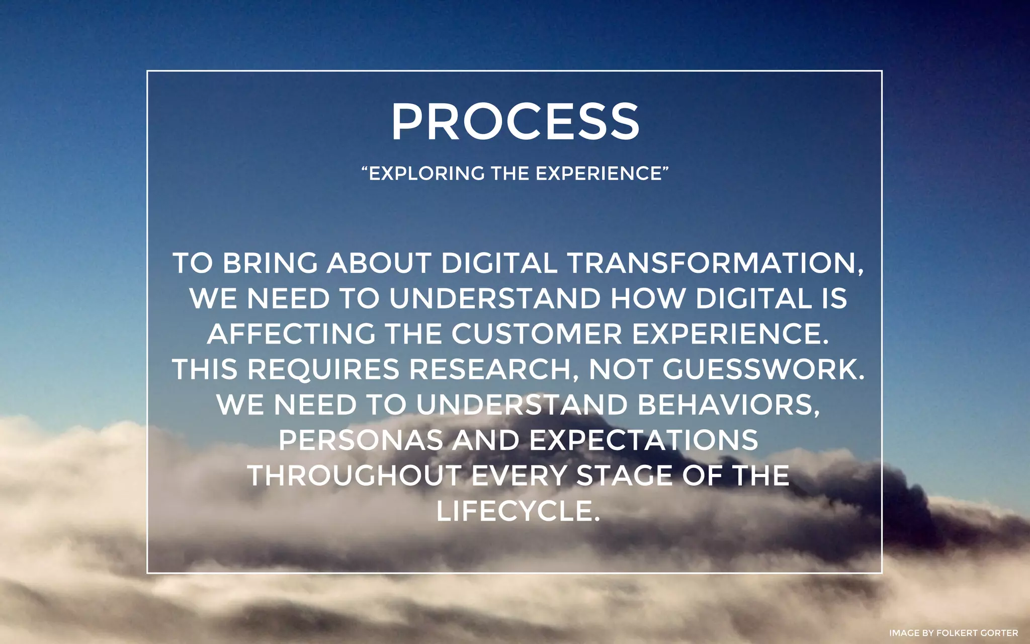 PROCESS
“EXPLORING THE EXPERIENCE”
TO BRING ABOUT DIGITAL TRANSFORMATION,
WE NEED TO UNDERSTAND HOW DIGITAL IS
AFFECTING THE CUSTOMER EXPERIENCE.
THIS REQUIRES RESEARCH, NOT GUESSWORK.
WE NEED TO UNDERSTAND BEHAVIORS,
PERSONAS AND EXPECTATIONS
THROUGHOUT EVERY STAGE OF THE
LIFECYCLE.
IMAGE BY FOLKERT GORTER
 