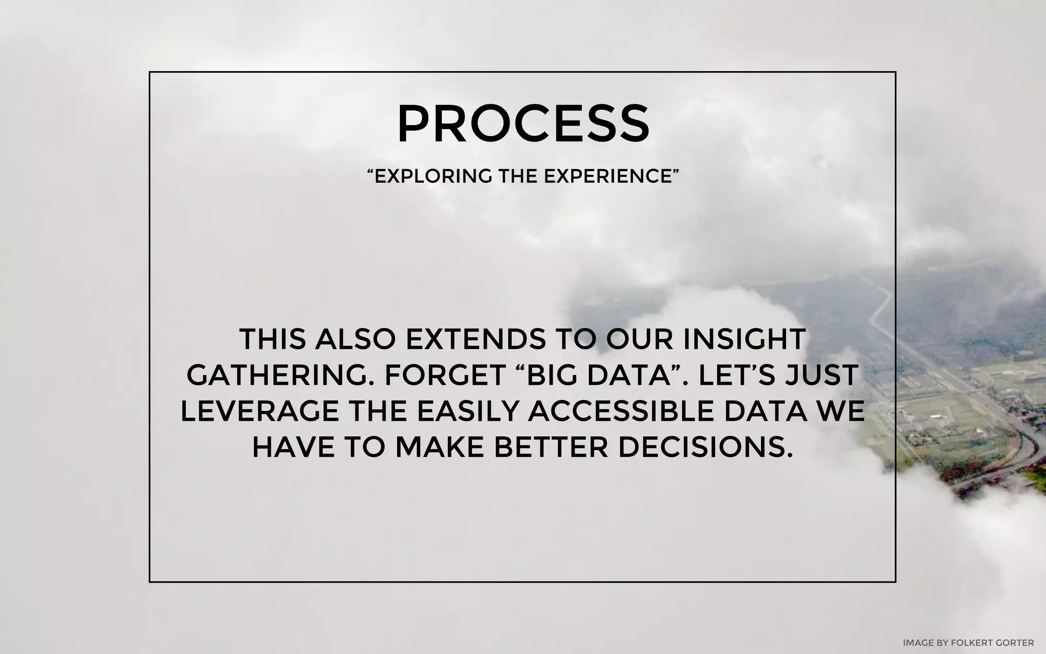 PROCESS
“EXPLORING THE EXPERIENCE”
THIS ALSO EXTENDS TO OUR INSIGHT
GATHERING. FORGET “BIG DATA”. LET’S JUST
LEVERAGE THE EASILY ACCESSIBLE DATA WE
HAVE TO MAKE BETTER DECISIONS.
IMAGE BY FOLKERT GORTER
 