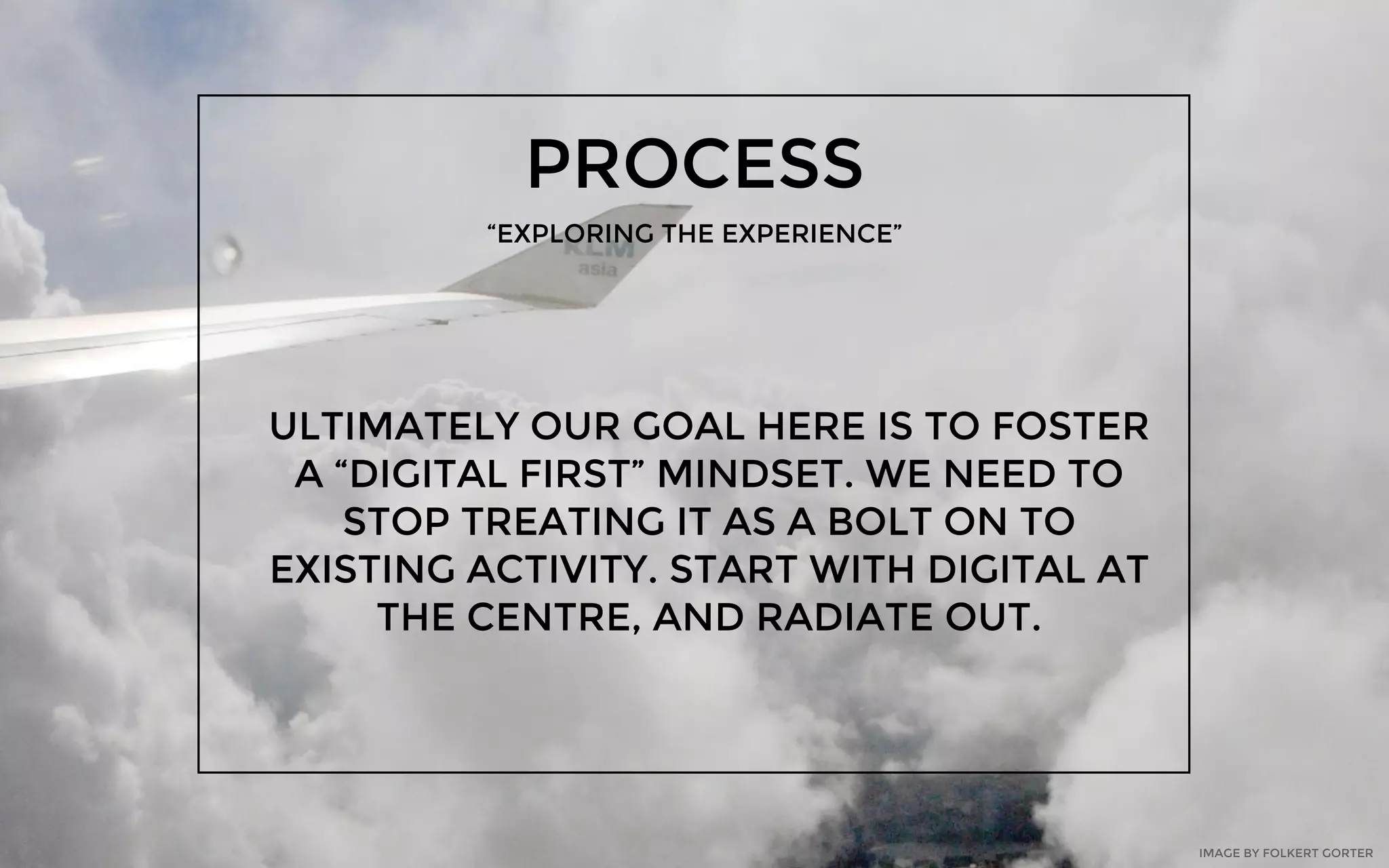 PROCESS
“EXPLORING THE EXPERIENCE”
ULTIMATELY OUR GOAL HERE IS TO FOSTER
A “DIGITAL FIRST” MINDSET. WE NEED TO
STOP TREATING IT AS A BOLT ON TO
EXISTING ACTIVITY. START WITH DIGITAL AT
THE CENTRE, AND RADIATE OUT.
IMAGE BY FOLKERT GORTER
 