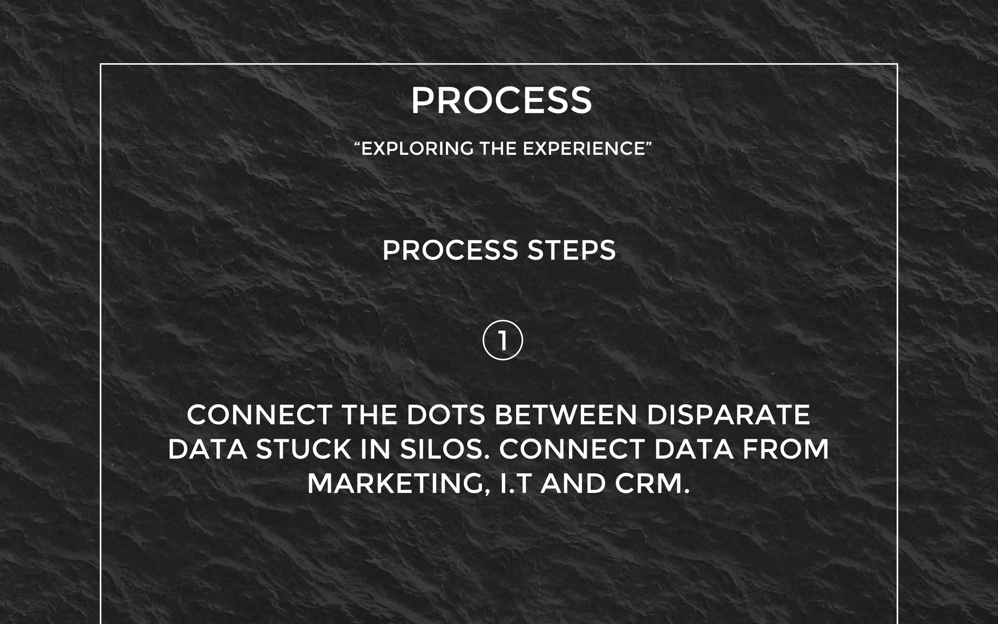 PROCESS
“EXPLORING THE EXPERIENCE”
1
PROCESS STEPS
CONNECT THE DOTS BETWEEN DISPARATE
DATA STUCK IN SILOS. CONNECT DATA FROM
MARKETING, I.T AND CRM.
 