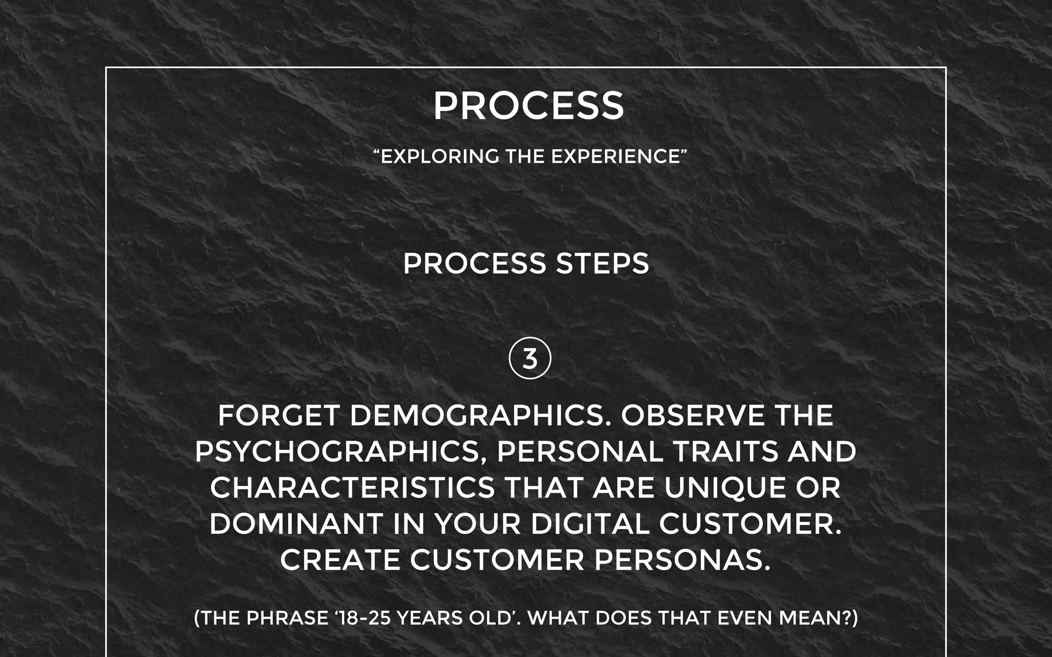 PROCESS
“EXPLORING THE EXPERIENCE”
3
PROCESS STEPS
FORGET DEMOGRAPHICS. OBSERVE THE
PSYCHOGRAPHICS, PERSONAL TRAITS AND
CHARACTERISTICS THAT ARE UNIQUE OR
DOMINANT IN YOUR DIGITAL CUSTOMER.
CREATE CUSTOMER PERSONAS.
(THE PHRASE ‘18-25 YEARS OLD’. WHAT DOES THAT EVEN MEAN?)
 