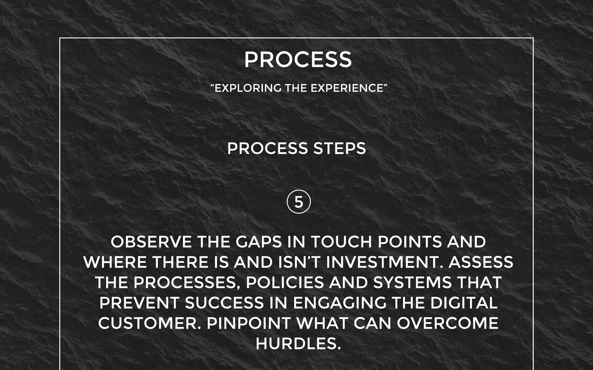 PROCESS
“EXPLORING THE EXPERIENCE”
5
PROCESS STEPS
OBSERVE THE GAPS IN TOUCH POINTS AND
WHERE THERE IS AND ISN’T INVESTMENT. ASSESS
THE PROCESSES, POLICIES AND SYSTEMS THAT
PREVENT SUCCESS IN ENGAGING THE DIGITAL
CUSTOMER. PINPOINT WHAT CAN OVERCOME
HURDLES.
 