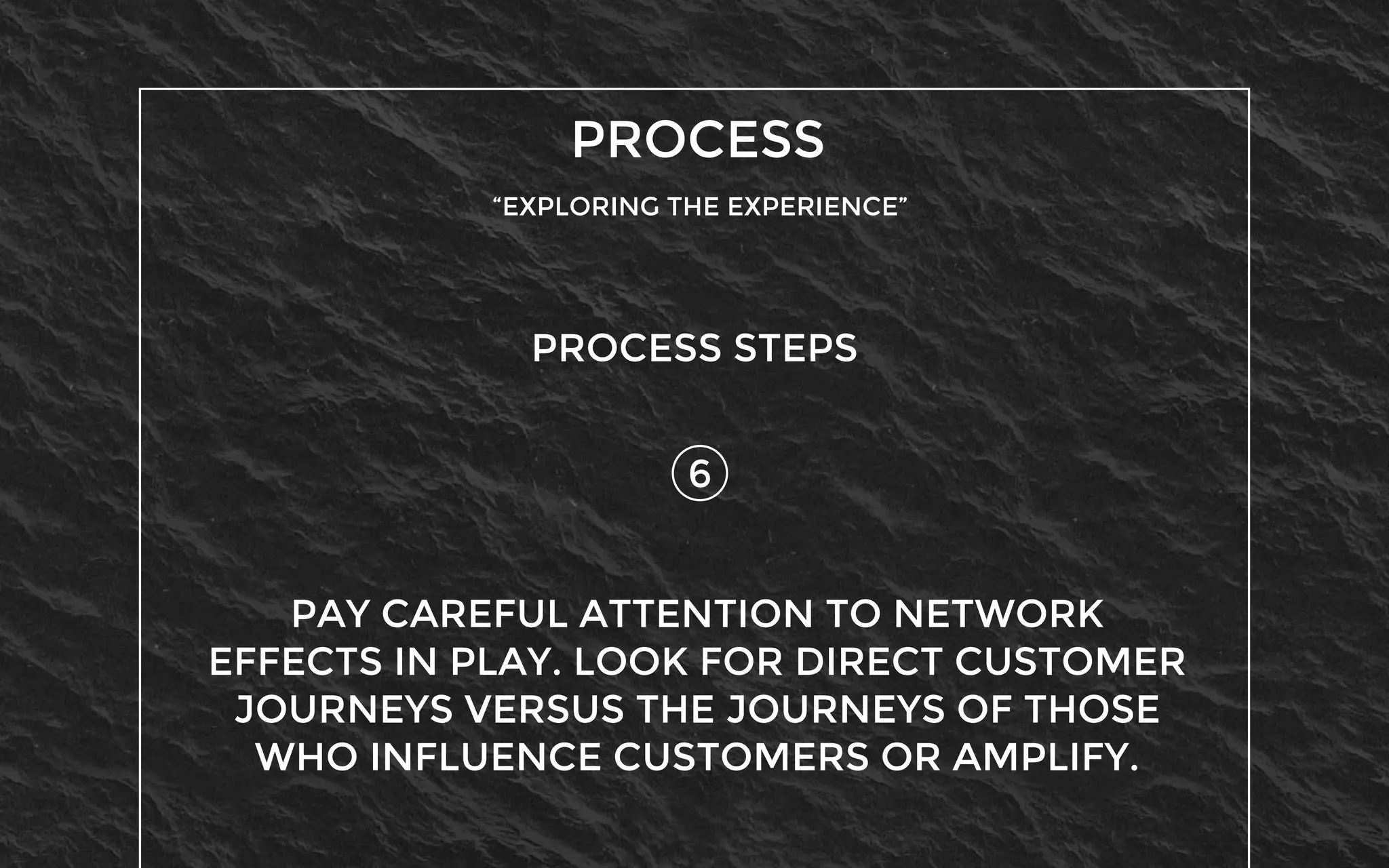 PROCESS
“EXPLORING THE EXPERIENCE”
6
PROCESS STEPS
PAY CAREFUL ATTENTION TO NETWORK
EFFECTS IN PLAY. LOOK FOR DIRECT CUSTOMER
JOURNEYS VERSUS THE JOURNEYS OF THOSE
WHO INFLUENCE CUSTOMERS OR AMPLIFY.
 