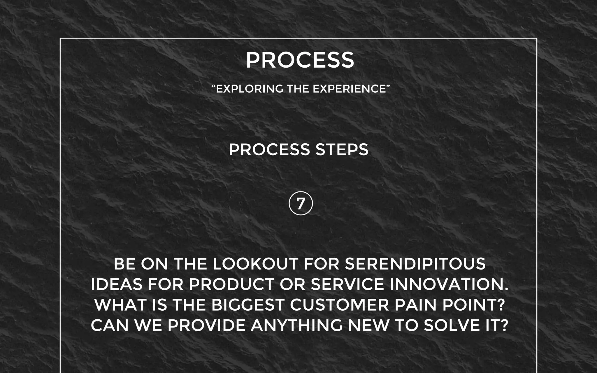 PROCESS
“EXPLORING THE EXPERIENCE”
7
PROCESS STEPS
BE ON THE LOOKOUT FOR SERENDIPITOUS
IDEAS FOR PRODUCT OR SERVICE INNOVATION.
WHAT IS THE BIGGEST CUSTOMER PAIN POINT?
CAN WE PROVIDE ANYTHING NEW TO SOLVE IT?
 