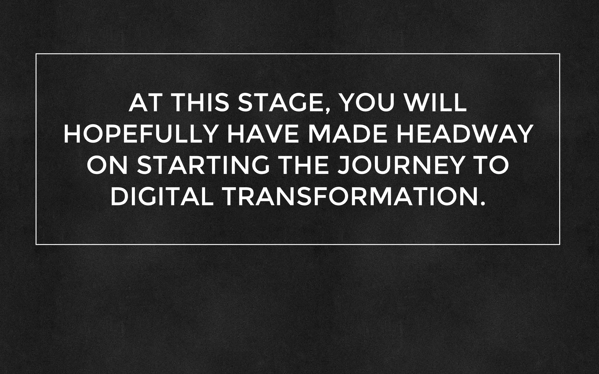 AT THIS STAGE, YOU WILL
HOPEFULLY HAVE MADE HEADWAY
ON STARTING THE JOURNEY TO
DIGITAL TRANSFORMATION.
 
