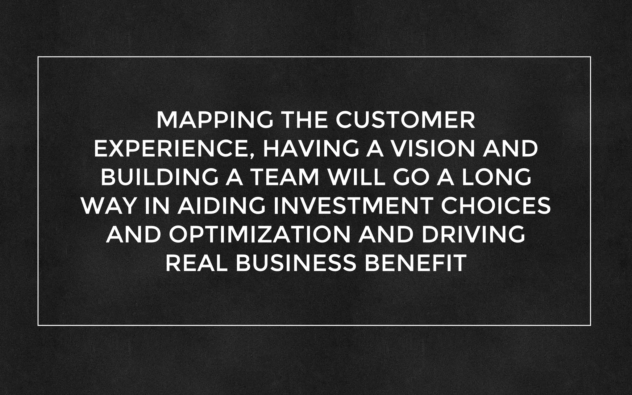 MAPPING THE CUSTOMER
EXPERIENCE, HAVING A VISION AND
BUILDING A TEAM WILL GO A LONG
WAY IN AIDING INVESTMENT CHOICES
AND OPTIMIZATION AND DRIVING
REAL BUSINESS BENEFIT
 