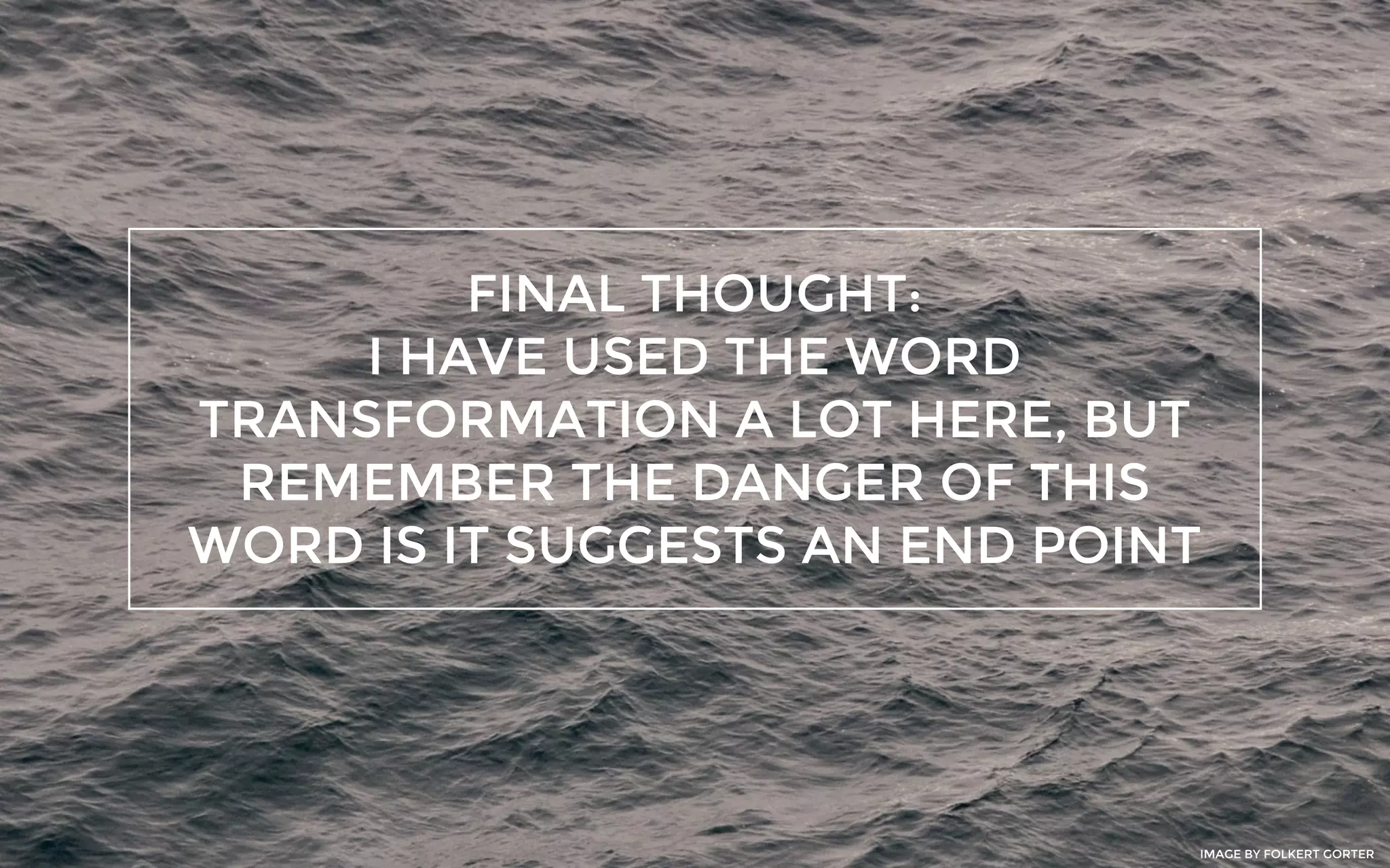 FINAL THOUGHT:
I HAVE USED THE WORD
TRANSFORMATION A LOT HERE, BUT
REMEMBER THE DANGER OF THIS
WORD IS IT SUGGESTS AN END POINT
IMAGE BY FOLKERT GORTER
 