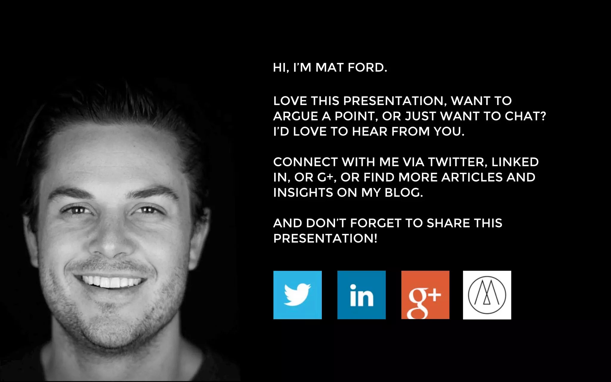 HI, I’M MAT FORD.
LOVE THIS PRESENTATION, WANT TO
ARGUE A POINT, OR JUST WANT TO CHAT?
I’D LOVE TO HEAR FROM YOU.
CONNECT WITH ME VIA TWITTER, LINKED
IN, OR G+, OR FIND MORE ARTICLES AND
INSIGHTS ON MY BLOG.
AND DON’T FORGET TO SHARE THIS
PRESENTATION!
 
