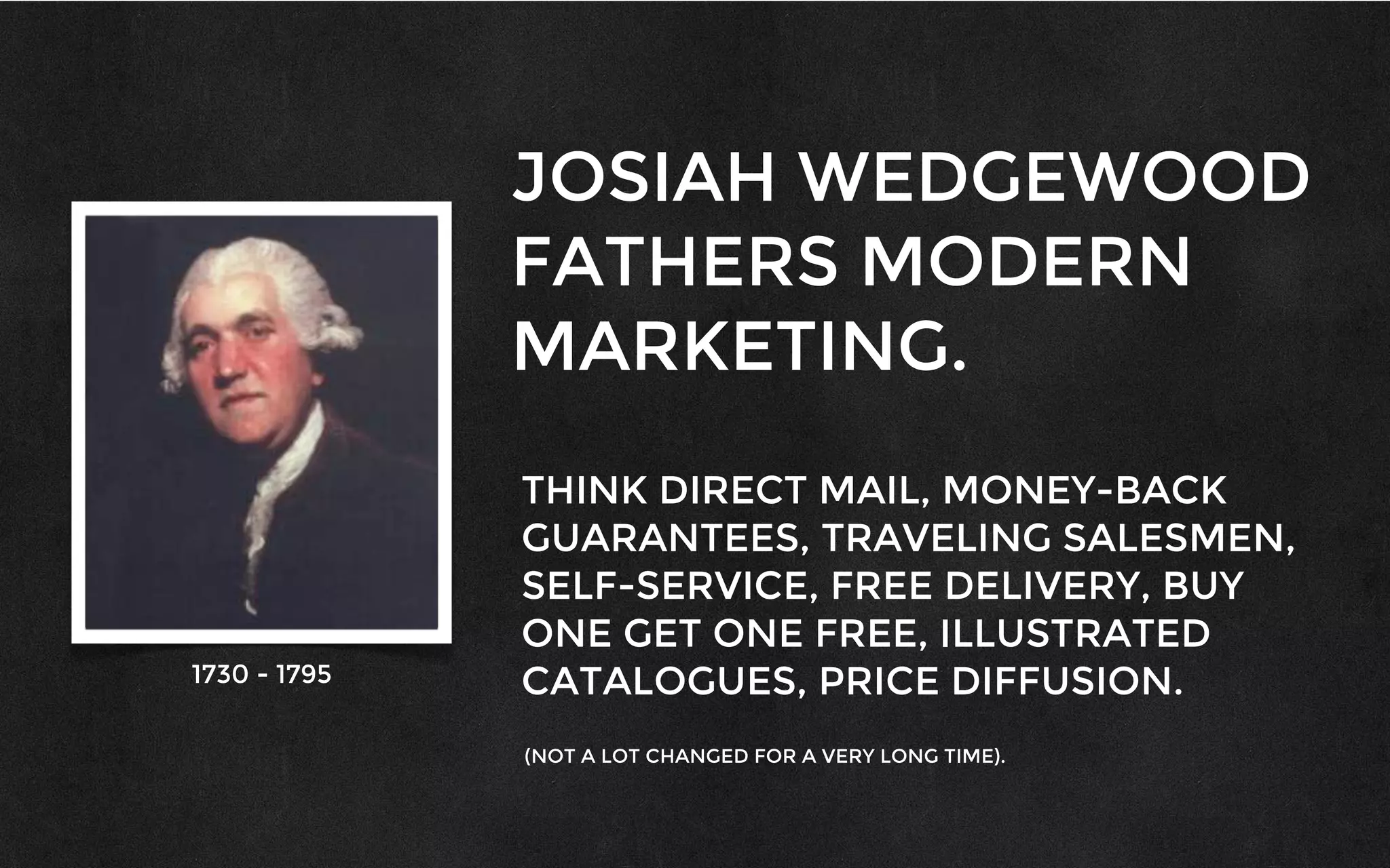 JOSIAH WEDGEWOOD
FATHERS MODERN
MARKETING.
THINK DIRECT MAIL, MONEY-BACK
GUARANTEES, TRAVELING SALESMEN,
SELF-SERVICE, FREE DELIVERY, BUY
ONE GET ONE FREE, ILLUSTRATED
CATALOGUES, PRICE DIFFUSION.
(NOT A LOT CHANGED FOR A VERY LONG TIME).
1730 - 1795
 