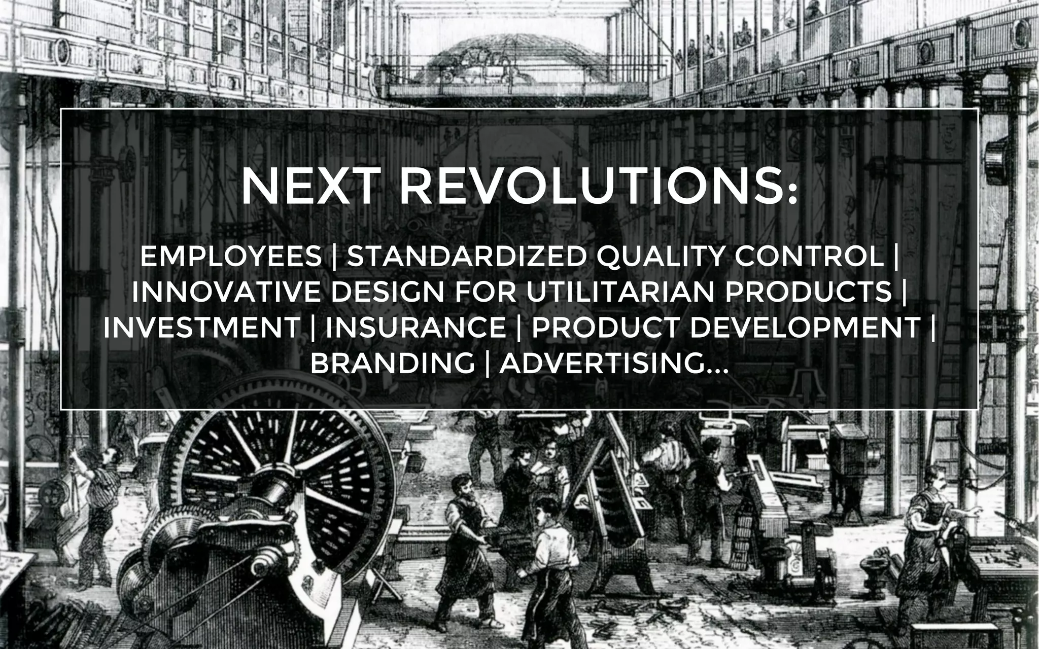 NEXT REVOLUTIONS:
EMPLOYEES | STANDARDIZED QUALITY CONTROL |
INNOVATIVE DESIGN FOR UTILITARIAN PRODUCTS |
INVESTMENT | INSURANCE | PRODUCT DEVELOPMENT |
BRANDING | ADVERTISING...
 