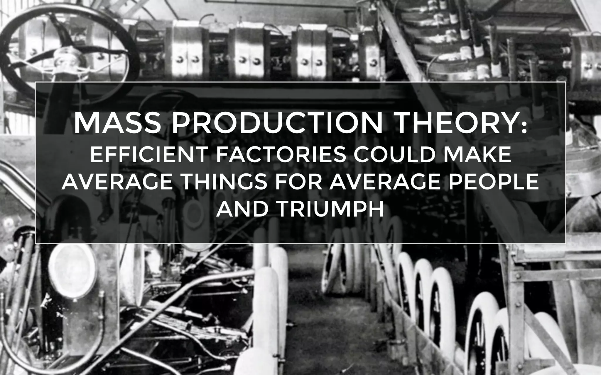 MASS PRODUCTION THEORY:
EFFICIENT FACTORIES COULD MAKE
AVERAGE THINGS FOR AVERAGE PEOPLE
AND TRIUMPH
 