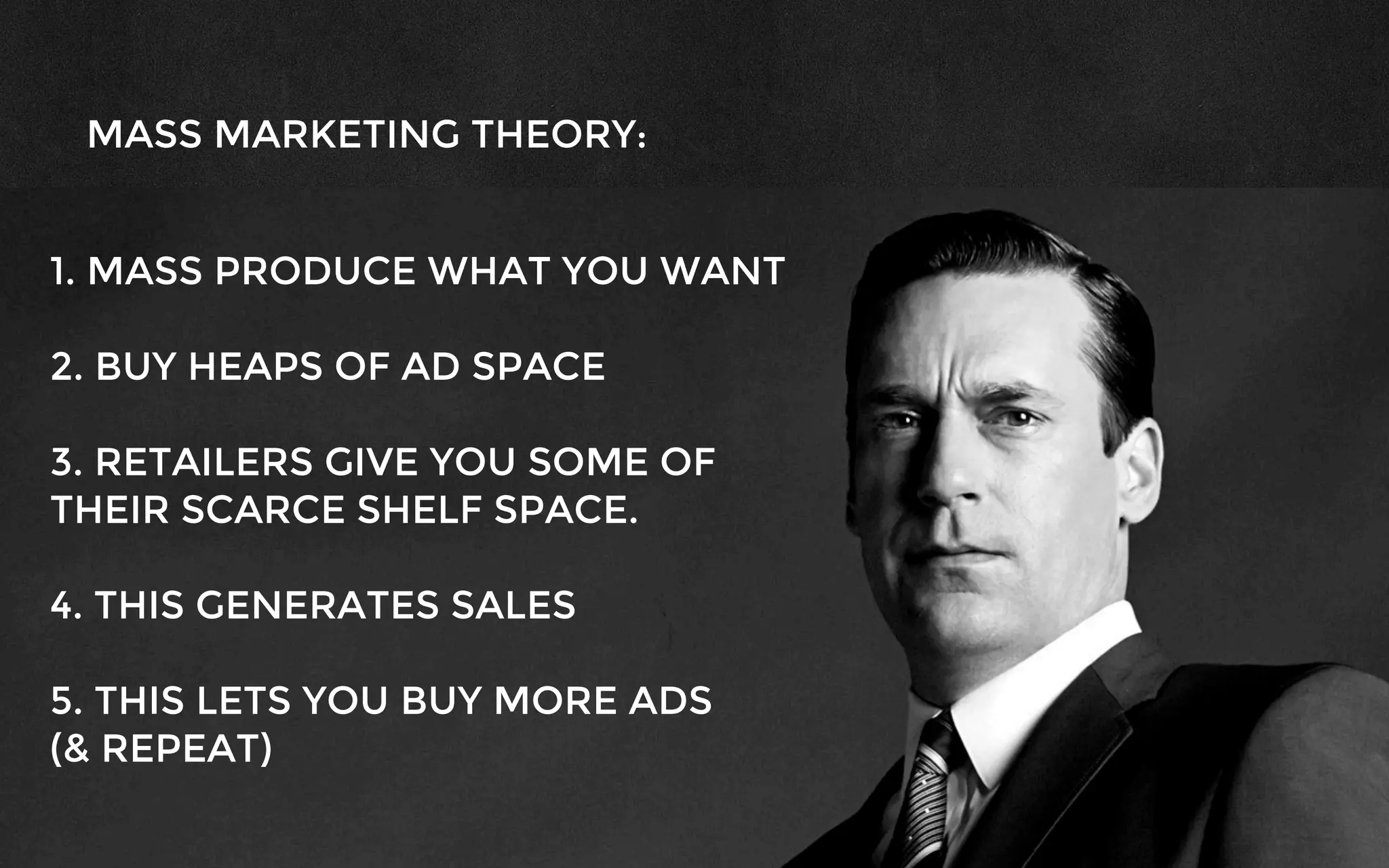 MASS MARKETING THEORY:
1. MASS PRODUCE WHAT YOU WANT
2. BUY HEAPS OF AD SPACE
3. RETAILERS GIVE YOU SOME OF
THEIR SCARCE SHELF SPACE.
4. THIS GENERATES SALES
5. THIS LETS YOU BUY MORE ADS
(& REPEAT)
 