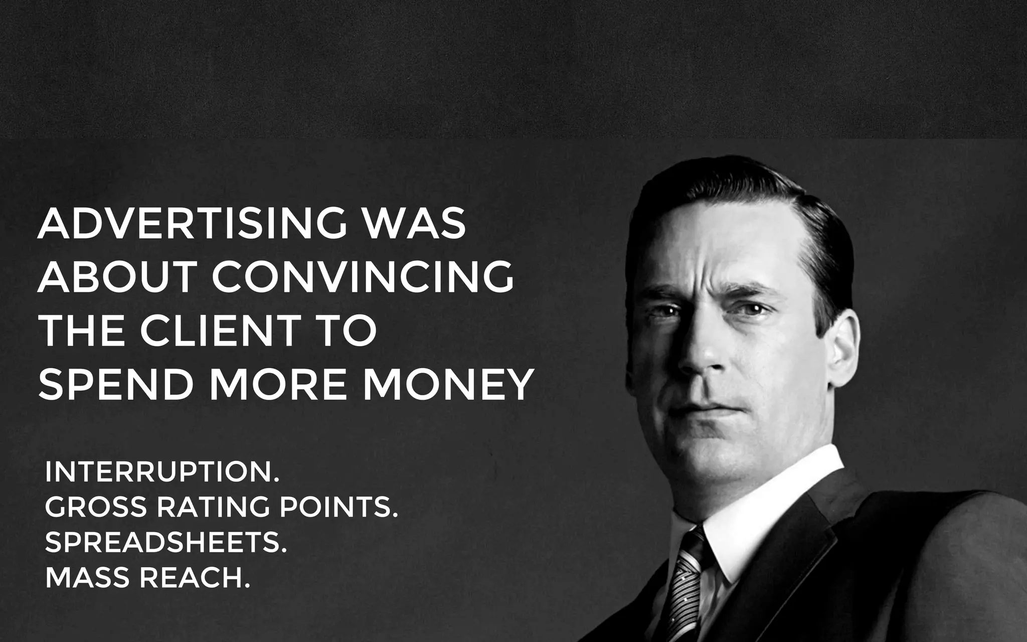 ADVERTISING WAS
ABOUT CONVINCING
THE CLIENT TO
SPEND MORE MONEY
INTERRUPTION.
GROSS RATING POINTS.
SPREADSHEETS.
MASS REACH.
 