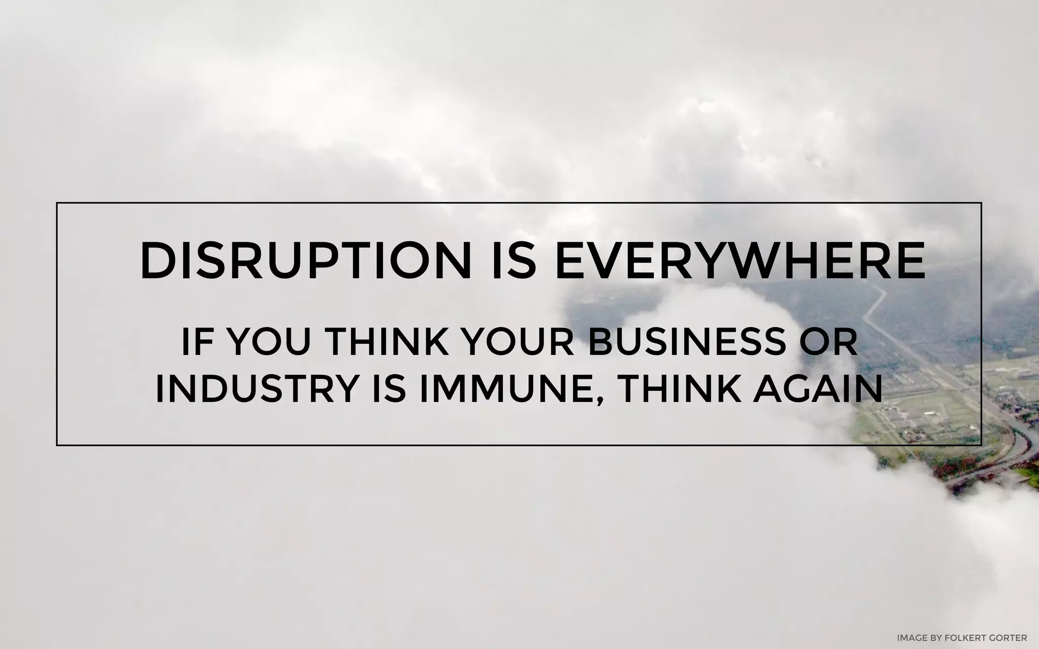 DISRUPTION IS EVERYWHERE
IF YOU THINK YOUR BUSINESS OR
INDUSTRY IS IMMUNE, THINK AGAIN
IMAGE BY FOLKERT GORTER
 