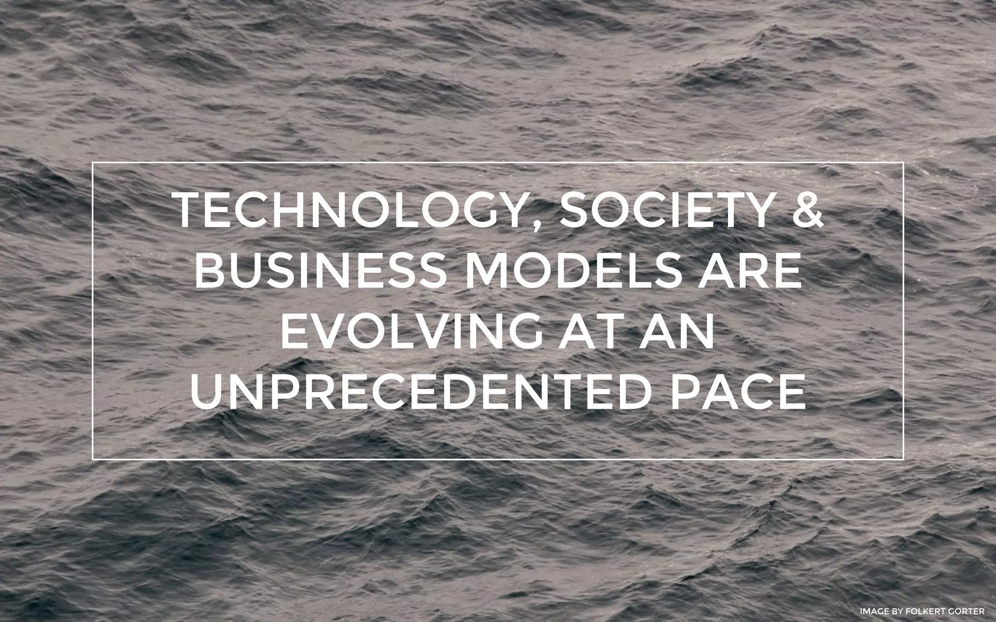TECHNOLOGY, SOCIETY &
BUSINESS MODELS ARE
EVOLVING AT AN
UNPRECEDENTED PACE
IMAGE BY FOLKERT GORTER
 