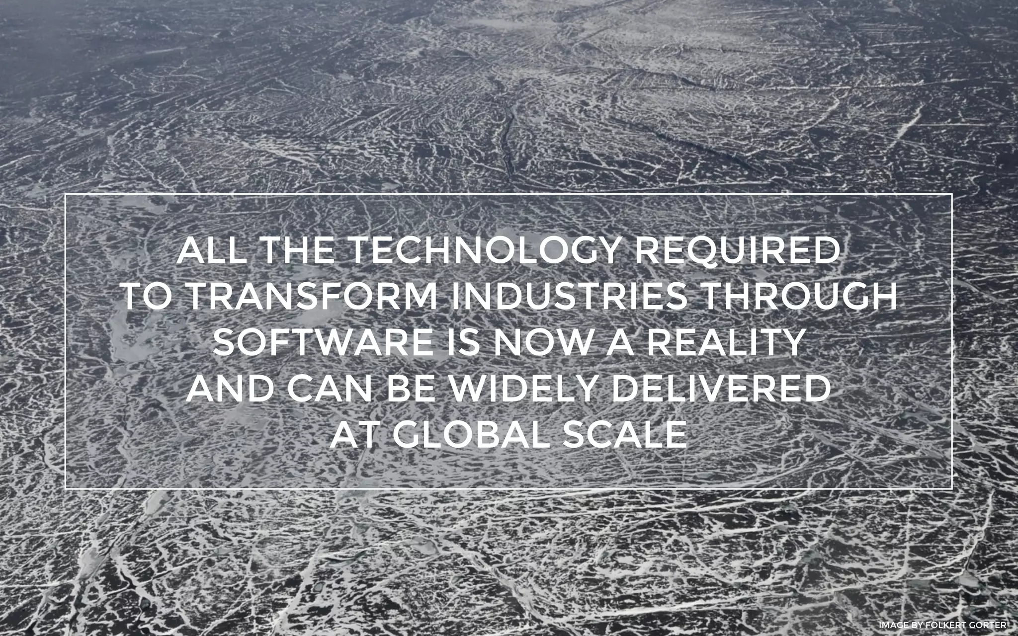 ALL THE TECHNOLOGY REQUIRED
TO TRANSFORM INDUSTRIES THROUGH
SOFTWARE IS NOW A REALITY
AND CAN BE WIDELY DELIVERED
AT GLOBAL SCALE
IMAGE BY FOLKERT GORTER
 