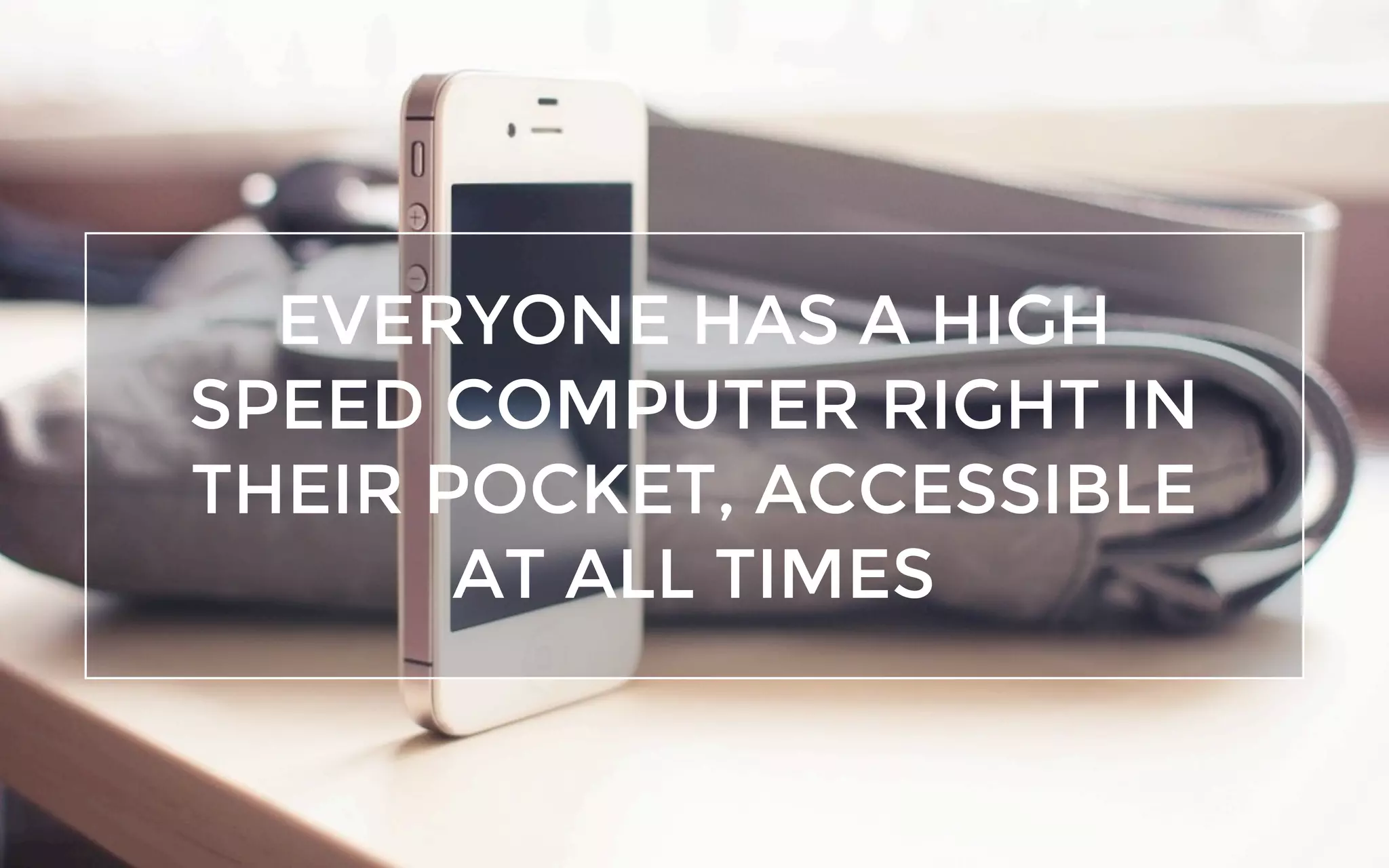 EVERYONE HAS A HIGH
SPEED COMPUTER RIGHT IN
THEIR POCKET, ACCESSIBLE
AT ALL TIMES
 