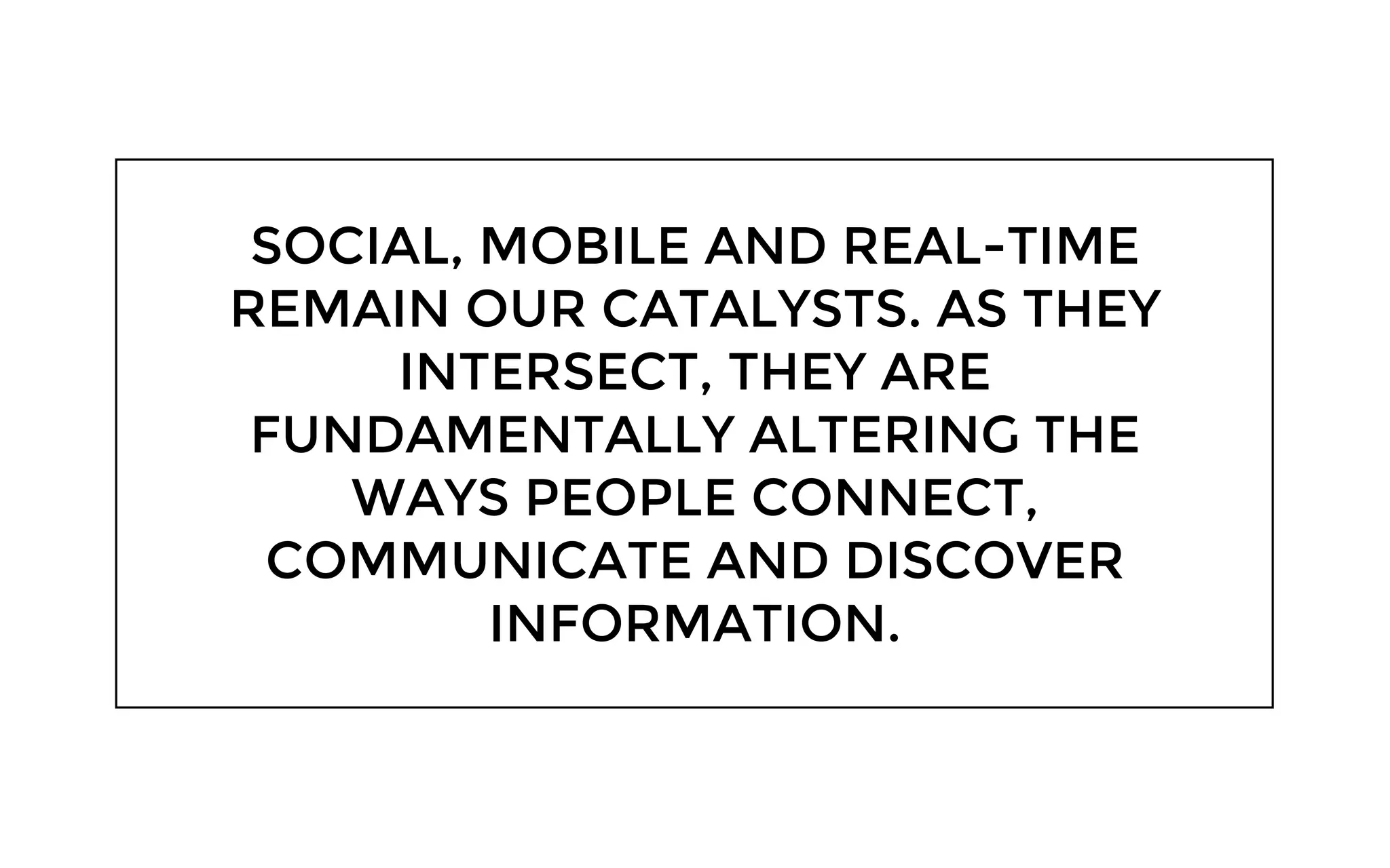 SOCIAL, MOBILE AND REAL-TIME
REMAIN OUR CATALYSTS. AS THEY
INTERSECT, THEY ARE
FUNDAMENTALLY ALTERING THE
WAYS PEOPLE CONNECT,
COMMUNICATE AND DISCOVER
INFORMATION.
 