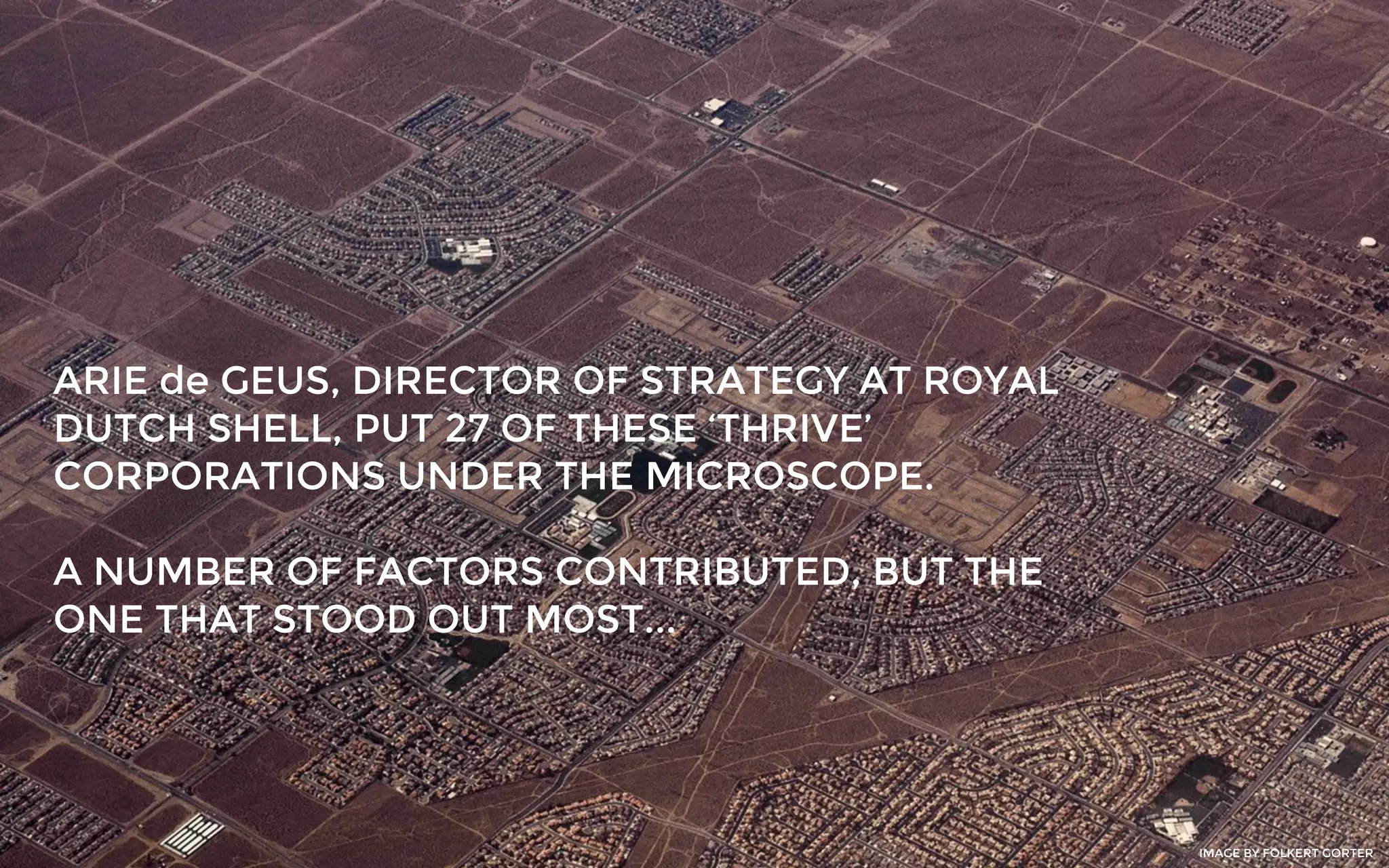 ARIE de GEUS, DIRECTOR OF STRATEGY AT ROYAL
DUTCH SHELL, PUT 27 OF THESE ‘THRIVE’
CORPORATIONS UNDER THE MICROSCOPE.
A NUMBER OF FACTORS CONTRIBUTED, BUT THE
ONE THAT STOOD OUT MOST...
IMAGE BY FOLKERT GORTER
 