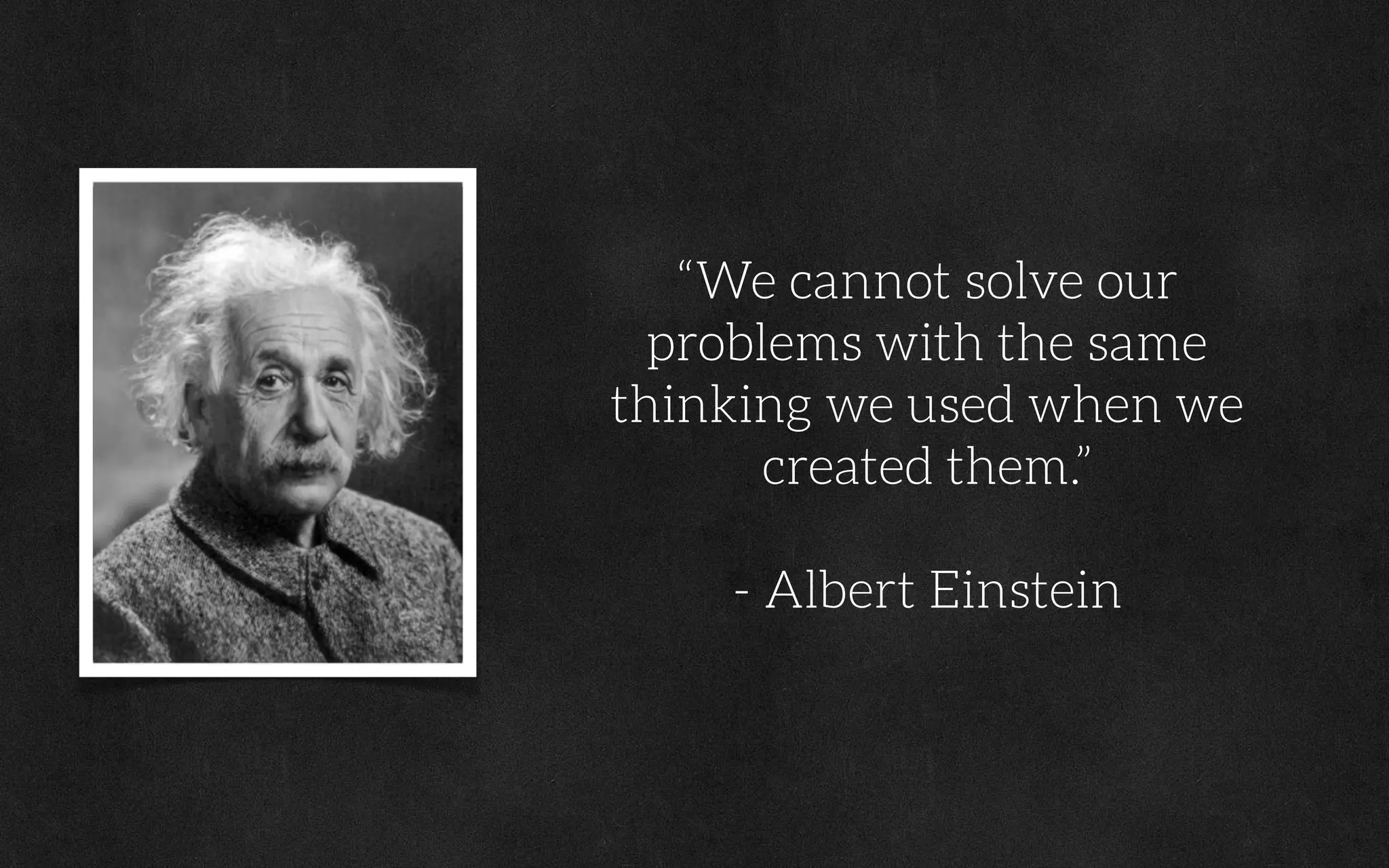 “We cannot solve our
problems with the same
thinking we used when we
created them.”
- Albert Einstein
 