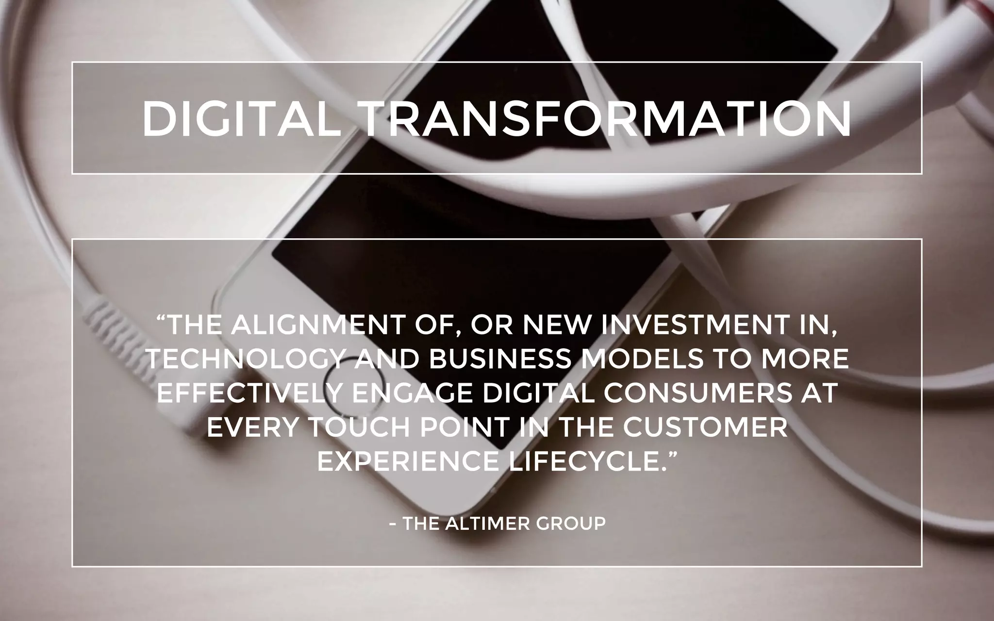 DIGITAL TRANSFORMATION
“THE ALIGNMENT OF, OR NEW INVESTMENT IN,
TECHNOLOGY AND BUSINESS MODELS TO MORE
EFFECTIVELY ENGAGE DIGITAL CONSUMERS AT
EVERY TOUCH POINT IN THE CUSTOMER
EXPERIENCE LIFECYCLE.”
- THE ALTIMER GROUP
 