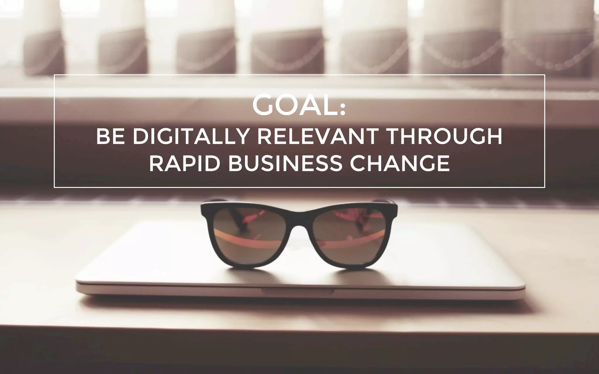 GOAL:
BE DIGITALLY RELEVANT THROUGH
RAPID BUSINESS CHANGE
 