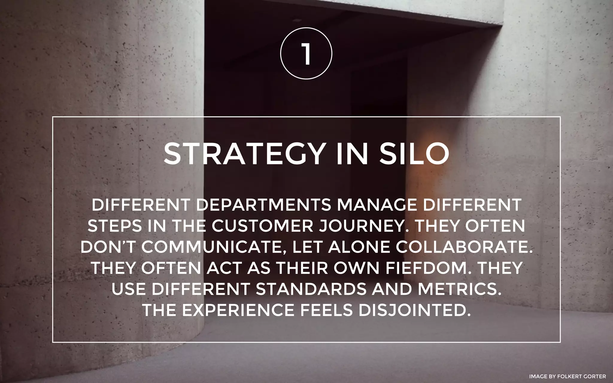 STRATEGY IN SILO
1
DIFFERENT DEPARTMENTS MANAGE DIFFERENT
STEPS IN THE CUSTOMER JOURNEY. THEY OFTEN
DON’T COMMUNICATE, LET ALONE COLLABORATE.
THEY OFTEN ACT AS THEIR OWN FIEFDOM. THEY
USE DIFFERENT STANDARDS AND METRICS.
THE EXPERIENCE FEELS DISJOINTED.
IMAGE BY FOLKERT GORTER
 