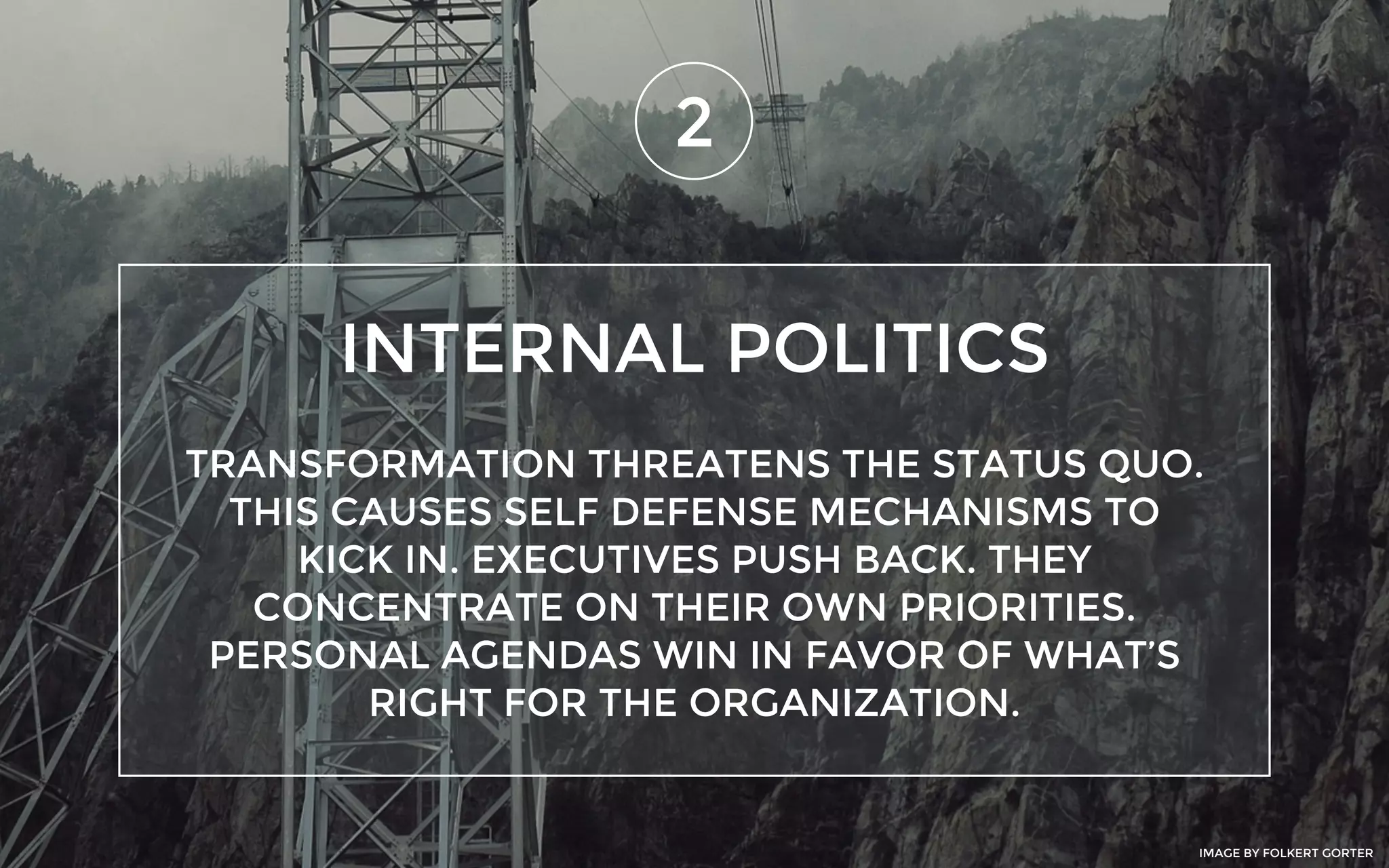 INTERNAL POLITICS
2
TRANSFORMATION THREATENS THE STATUS QUO.
THIS CAUSES SELF DEFENSE MECHANISMS TO
KICK IN. EXECUTIVES PUSH BACK. THEY
CONCENTRATE ON THEIR OWN PRIORITIES.
PERSONAL AGENDAS WIN IN FAVOR OF WHAT’S
RIGHT FOR THE ORGANIZATION.
IMAGE BY FOLKERT GORTER
 