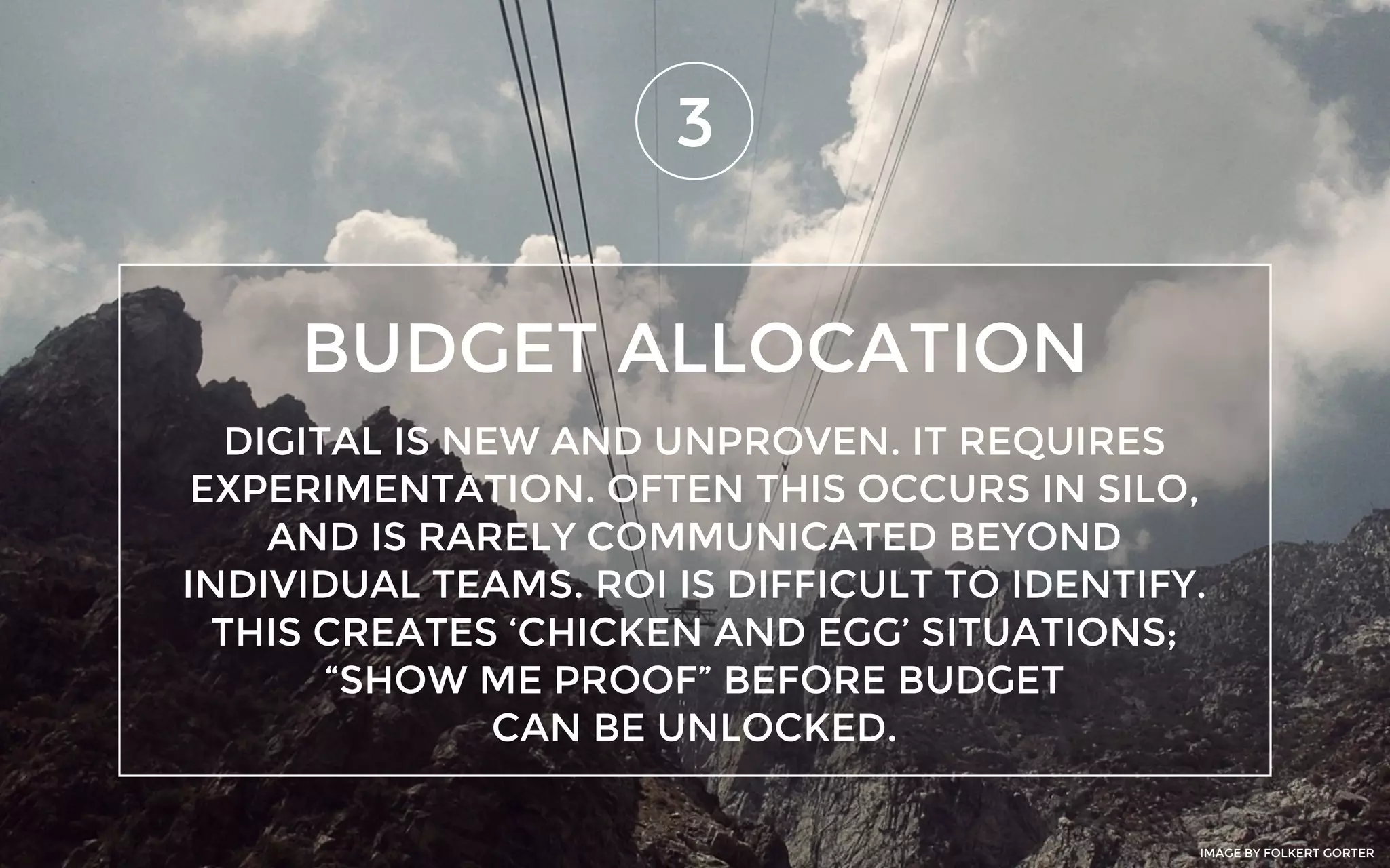 BUDGET ALLOCATION
3
DIGITAL IS NEW AND UNPROVEN. IT REQUIRES
EXPERIMENTATION. OFTEN THIS OCCURS IN SILO,
AND IS RARELY COMMUNICATED BEYOND
INDIVIDUAL TEAMS. ROI IS DIFFICULT TO IDENTIFY.
THIS CREATES ‘CHICKEN AND EGG’ SITUATIONS;
“SHOW ME PROOF” BEFORE BUDGET
CAN BE UNLOCKED.
IMAGE BY FOLKERT GORTER
 