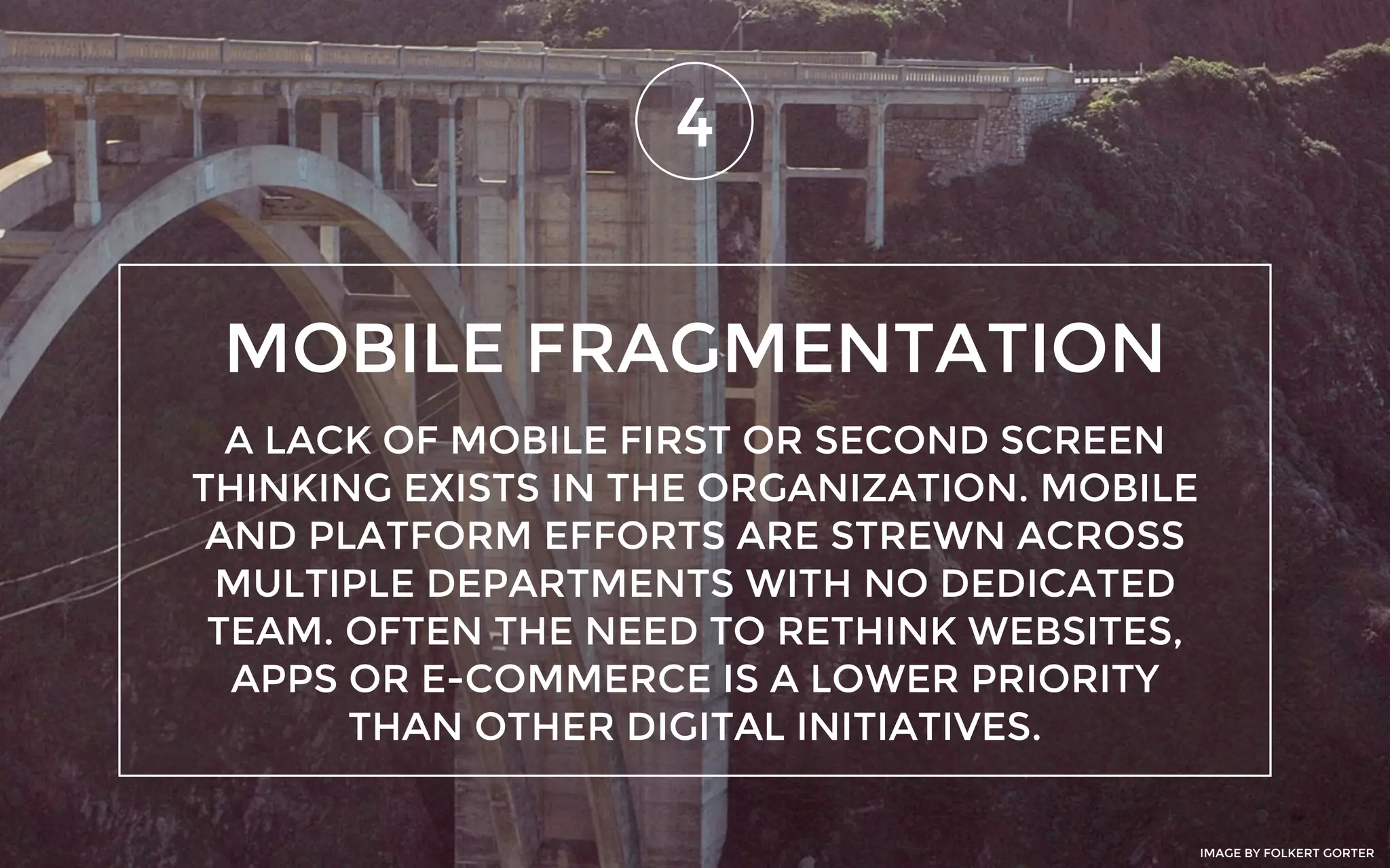 MOBILE FRAGMENTATION
4
A LACK OF MOBILE FIRST OR SECOND SCREEN
THINKING EXISTS IN THE ORGANIZATION. MOBILE
AND PLATFORM EFFORTS ARE STREWN ACROSS
MULTIPLE DEPARTMENTS WITH NO DEDICATED
TEAM. OFTEN THE NEED TO RETHINK WEBSITES,
APPS OR E-COMMERCE IS A LOWER PRIORITY
THAN OTHER DIGITAL INITIATIVES.
IMAGE BY FOLKERT GORTER
 