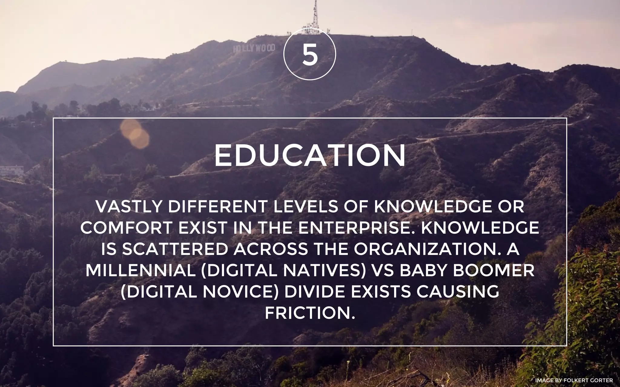 EDUCATION
5
VASTLY DIFFERENT LEVELS OF KNOWLEDGE OR
COMFORT EXIST IN THE ENTERPRISE. KNOWLEDGE
IS SCATTERED ACROSS THE ORGANIZATION. A
MILLENNIAL (DIGITAL NATIVES) VS BABY BOOMER
(DIGITAL NOVICE) DIVIDE EXISTS CAUSING
FRICTION.
IMAGE BY FOLKERT GORTER
 