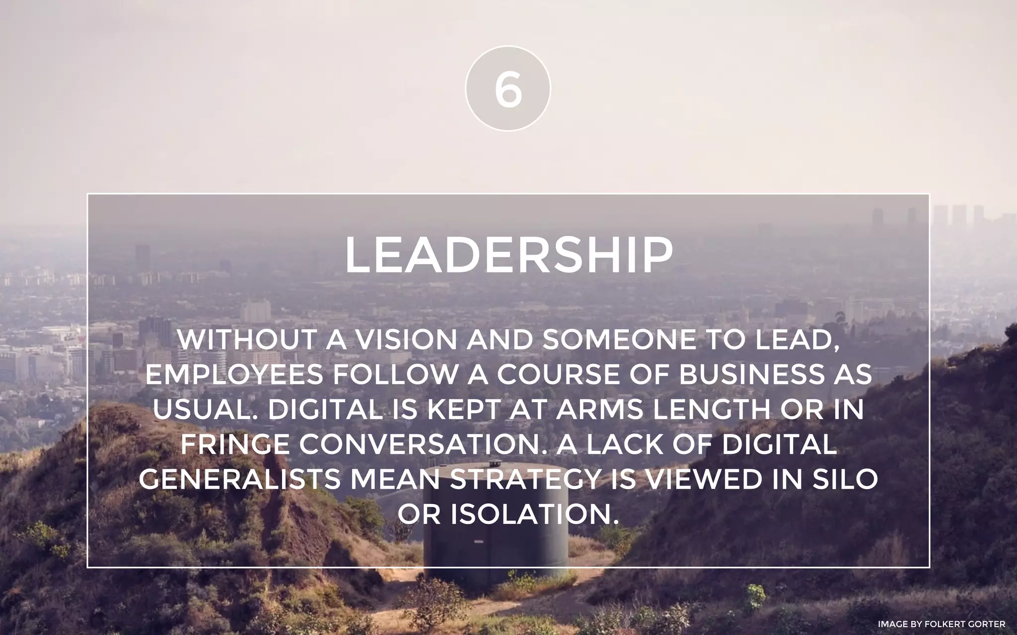 LEADERSHIP
6
WITHOUT A VISION AND SOMEONE TO LEAD,
EMPLOYEES FOLLOW A COURSE OF BUSINESS AS
USUAL. DIGITAL IS KEPT AT ARMS LENGTH OR IN
FRINGE CONVERSATION. A LACK OF DIGITAL
GENERALISTS MEAN STRATEGY IS VIEWED IN SILO
OR ISOLATION.
IMAGE BY FOLKERT GORTER
 