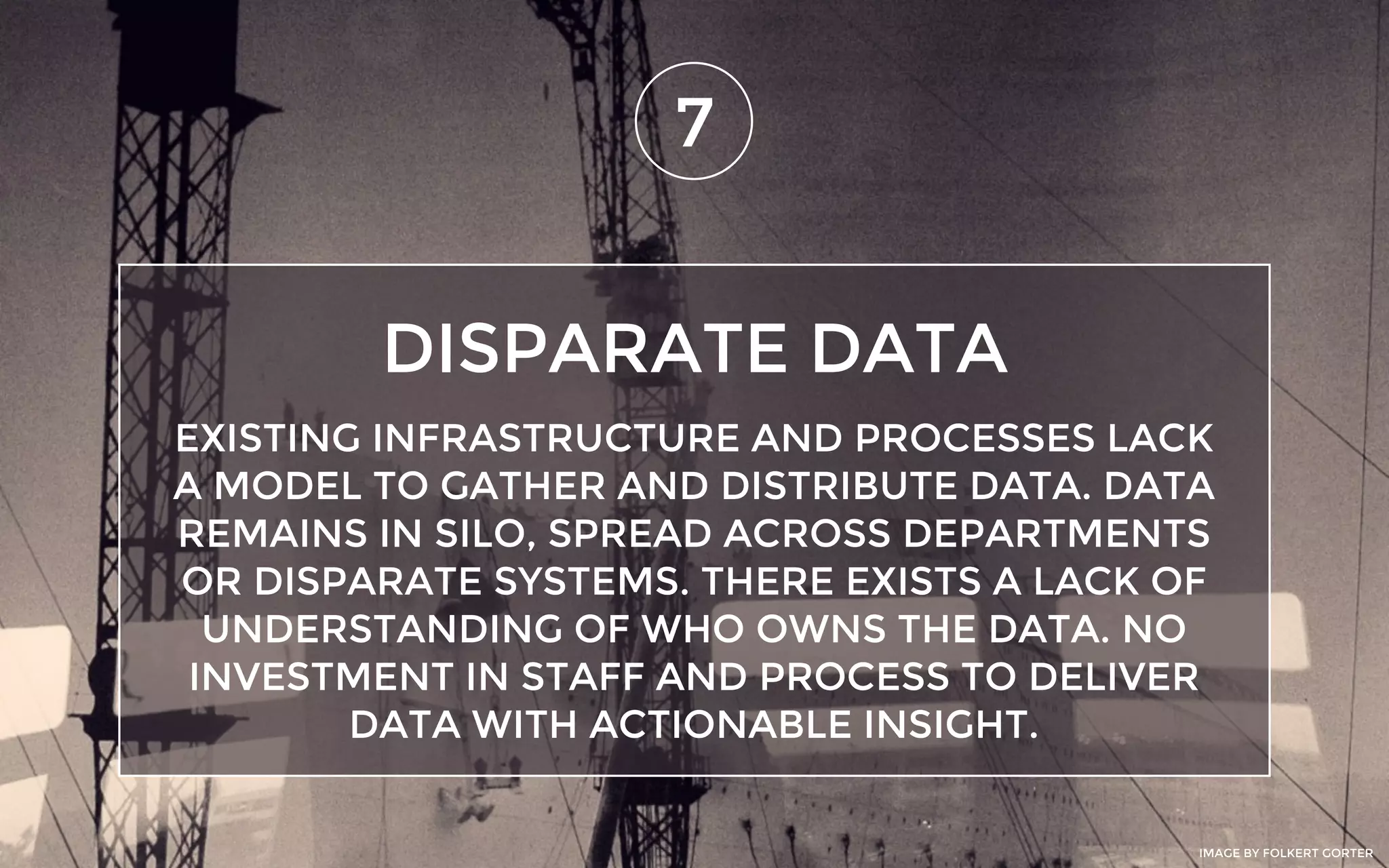 DISPARATE DATA
7
EXISTING INFRASTRUCTURE AND PROCESSES LACK
A MODEL TO GATHER AND DISTRIBUTE DATA. DATA
REMAINS IN SILO, SPREAD ACROSS DEPARTMENTS
OR DISPARATE SYSTEMS. THERE EXISTS A LACK OF
UNDERSTANDING OF WHO OWNS THE DATA. NO
INVESTMENT IN STAFF AND PROCESS TO DELIVER
DATA WITH ACTIONABLE INSIGHT.
IMAGE BY FOLKERT GORTER
 