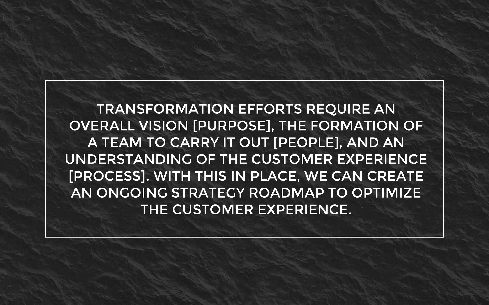 TRANSFORMATION EFFORTS REQUIRE AN
OVERALL VISION [PURPOSE], THE FORMATION OF
A TEAM TO CARRY IT OUT [PEOPLE], AND AN
UNDERSTANDING OF THE CUSTOMER EXPERIENCE
[PROCESS]. WITH THIS IN PLACE, WE CAN CREATE
AN ONGOING STRATEGY ROADMAP TO OPTIMIZE
THE CUSTOMER EXPERIENCE.
 
