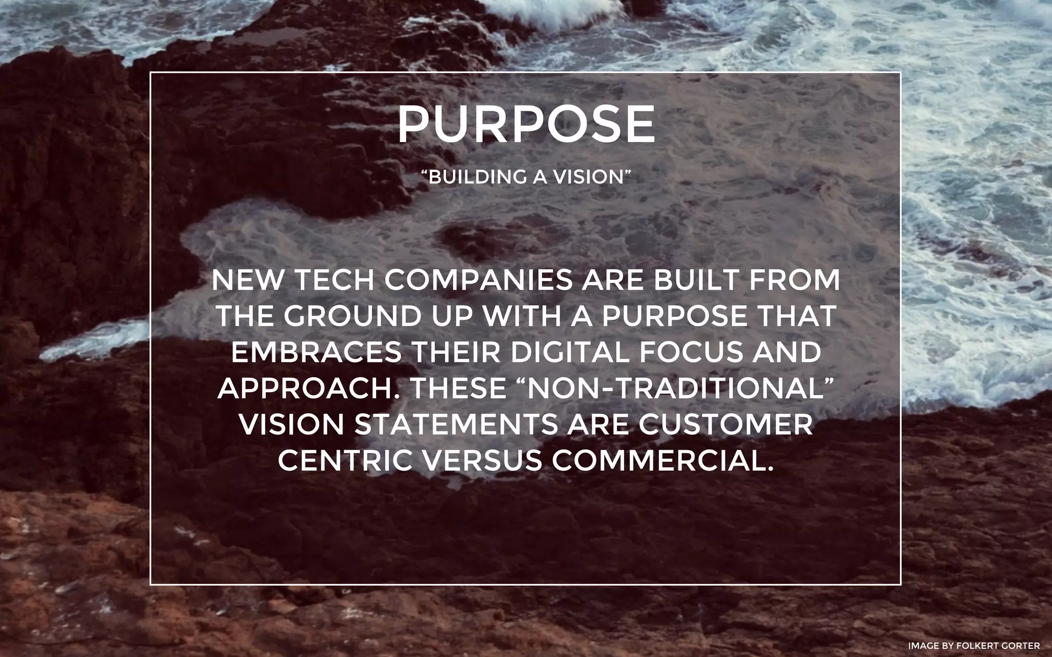 PURPOSE
“BUILDING A VISION”
NEW TECH COMPANIES ARE BUILT FROM
THE GROUND UP WITH A PURPOSE THAT
EMBRACES THEIR DIGITAL FOCUS AND
APPROACH. THESE “NON-TRADITIONAL”
VISION STATEMENTS ARE CUSTOMER
CENTRIC VERSUS COMMERCIAL.
IMAGE BY FOLKERT GORTER
 