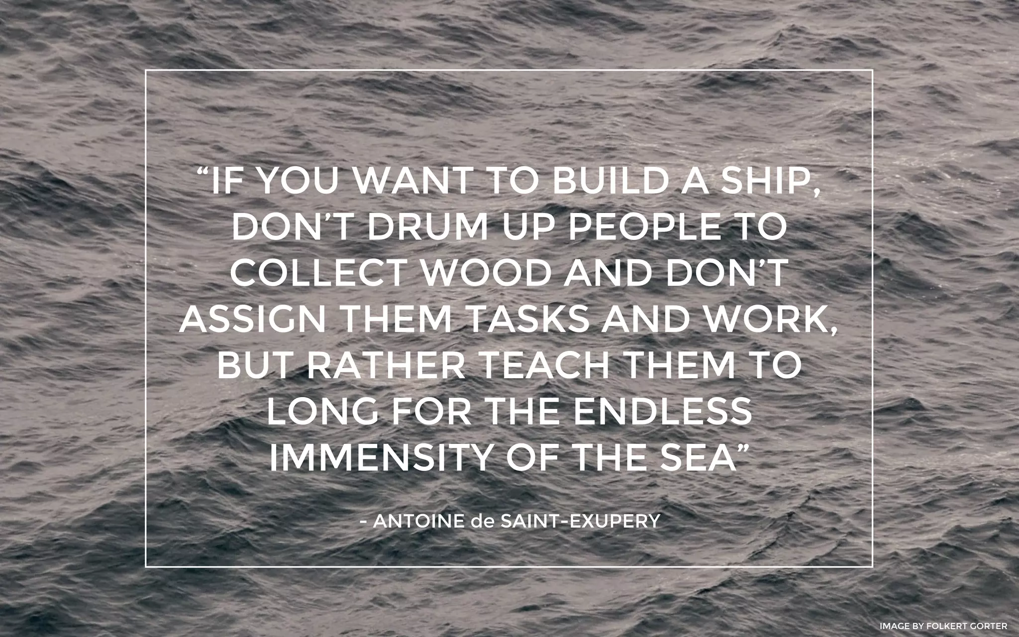 “IF YOU WANT TO BUILD A SHIP,
DON’T DRUM UP PEOPLE TO
COLLECT WOOD AND DON’T
ASSIGN THEM TASKS AND WORK,
BUT RATHER TEACH THEM TO
LONG FOR THE ENDLESS
IMMENSITY OF THE SEA”
- ANTOINE de SAINT-EXUPERY
IMAGE BY FOLKERT GORTER
 