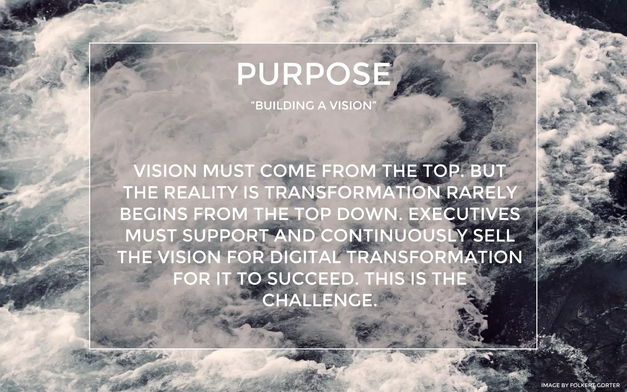 PURPOSE
“BUILDING A VISION”
VISION MUST COME FROM THE TOP. BUT
THE REALITY IS TRANSFORMATION RARELY
BEGINS FROM THE TOP DOWN. EXECUTIVES
MUST SUPPORT AND CONTINUOUSLY SELL
THE VISION FOR DIGITAL TRANSFORMATION
FOR IT TO SUCCEED. THIS IS THE
CHALLENGE.
IMAGE BY FOLKERT GORTER
 