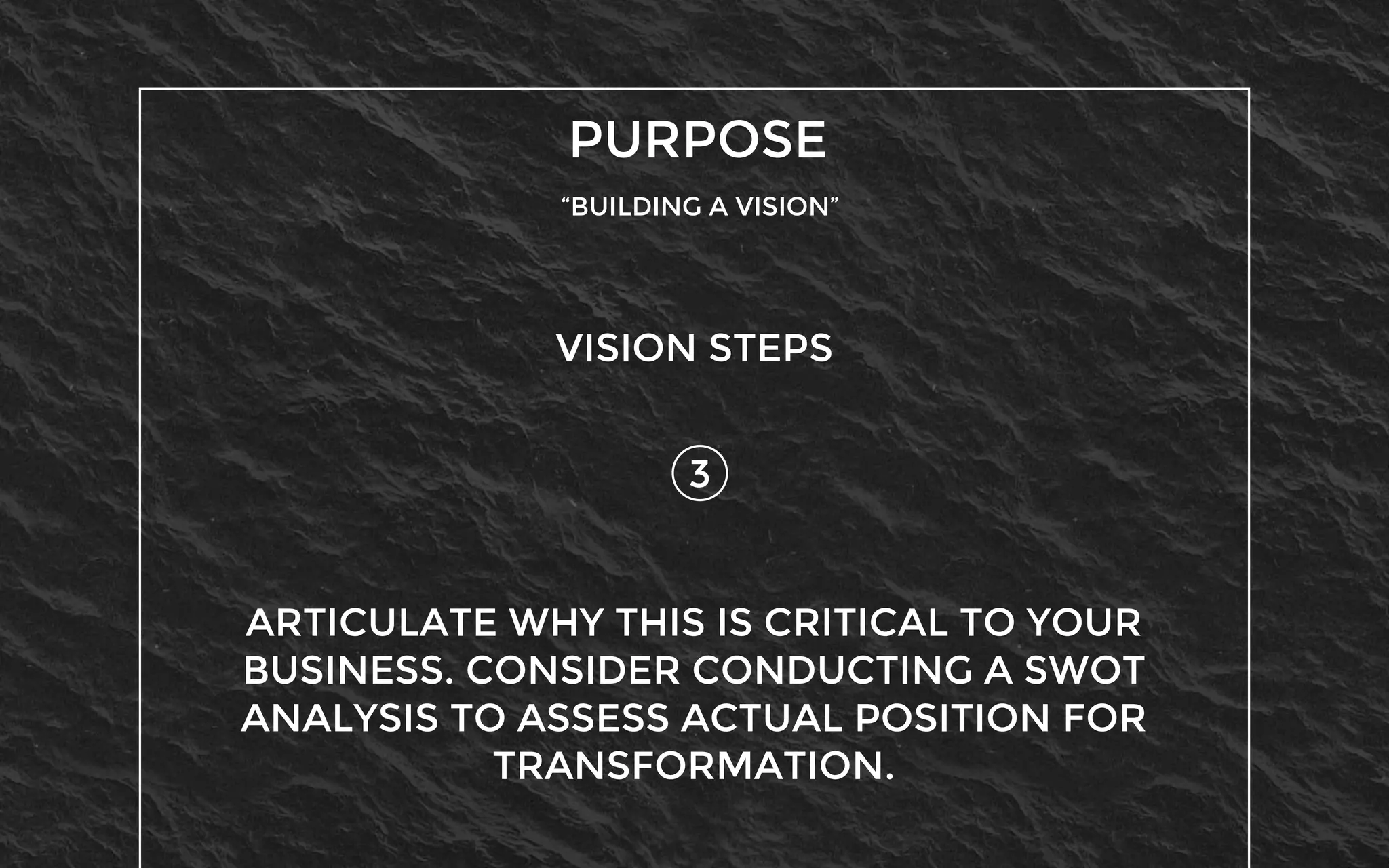 PURPOSE
“BUILDING A VISION”
3
VISION STEPS
ARTICULATE WHY THIS IS CRITICAL TO YOUR
BUSINESS. CONSIDER CONDUCTING A SWOT
ANALYSIS TO ASSESS ACTUAL POSITION FOR
TRANSFORMATION.
 