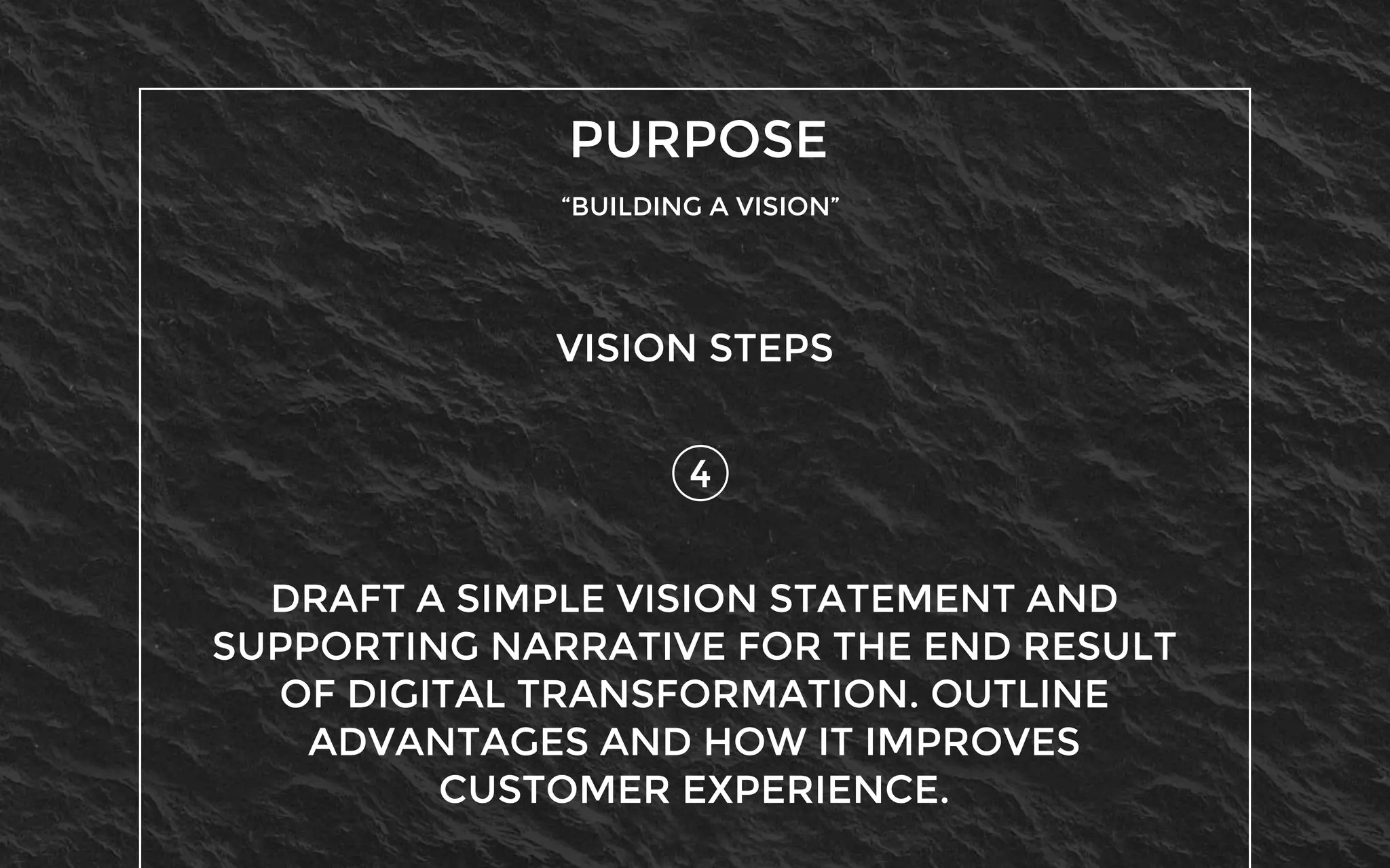 PURPOSE
“BUILDING A VISION”
4
VISION STEPS
DRAFT A SIMPLE VISION STATEMENT AND
SUPPORTING NARRATIVE FOR THE END RESULT
OF DIGITAL TRANSFORMATION. OUTLINE
ADVANTAGES AND HOW IT IMPROVES
CUSTOMER EXPERIENCE.
 