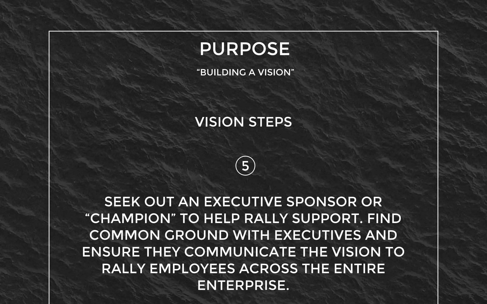PURPOSE
“BUILDING A VISION”
5
VISION STEPS
SEEK OUT AN EXECUTIVE SPONSOR OR
“CHAMPION” TO HELP RALLY SUPPORT. FIND
COMMON GROUND WITH EXECUTIVES AND
ENSURE THEY COMMUNICATE THE VISION TO
RALLY EMPLOYEES ACROSS THE ENTIRE
ENTERPRISE.
 